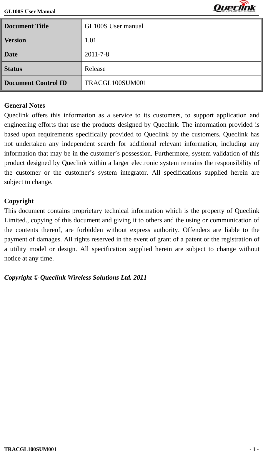 GL100S User ManualTRACGL100SUM001 -1-Document Title GL100S User manualVersion 1.01Date 2011-7-8Status ReleaseDocument Control ID TRACGL100SUM001General NotesQueclink offers this information as a service to its customers, to support application andengineering efforts that use the products designed by Queclink. The information provided isbased upon requirements specifically provided to Queclink by the customers. Queclink hasnot undertaken any independent search for additional relevant information, including anyinformation that may be in the customer’s possession. Furthermore, system validation of thisproduct designed by Queclink within a larger electronic system remains the responsibility ofthe customer or the customer’s system integrator. All specifications supplied herein aresubject to change.CopyrightThis document contains proprietary technical information which is the property of QueclinkLimited., copying of this document and giving it to others and the using or communication ofthe contents thereof, are forbidden without express authority. Offenders are liable to thepayment of damages. All rights reserved in the event of grant of a patent or the registration ofa utility model or design. All specification supplied herein are subject to change withoutnotice at any time.Copyright © Queclink Wireless Solutions Ltd. 2011