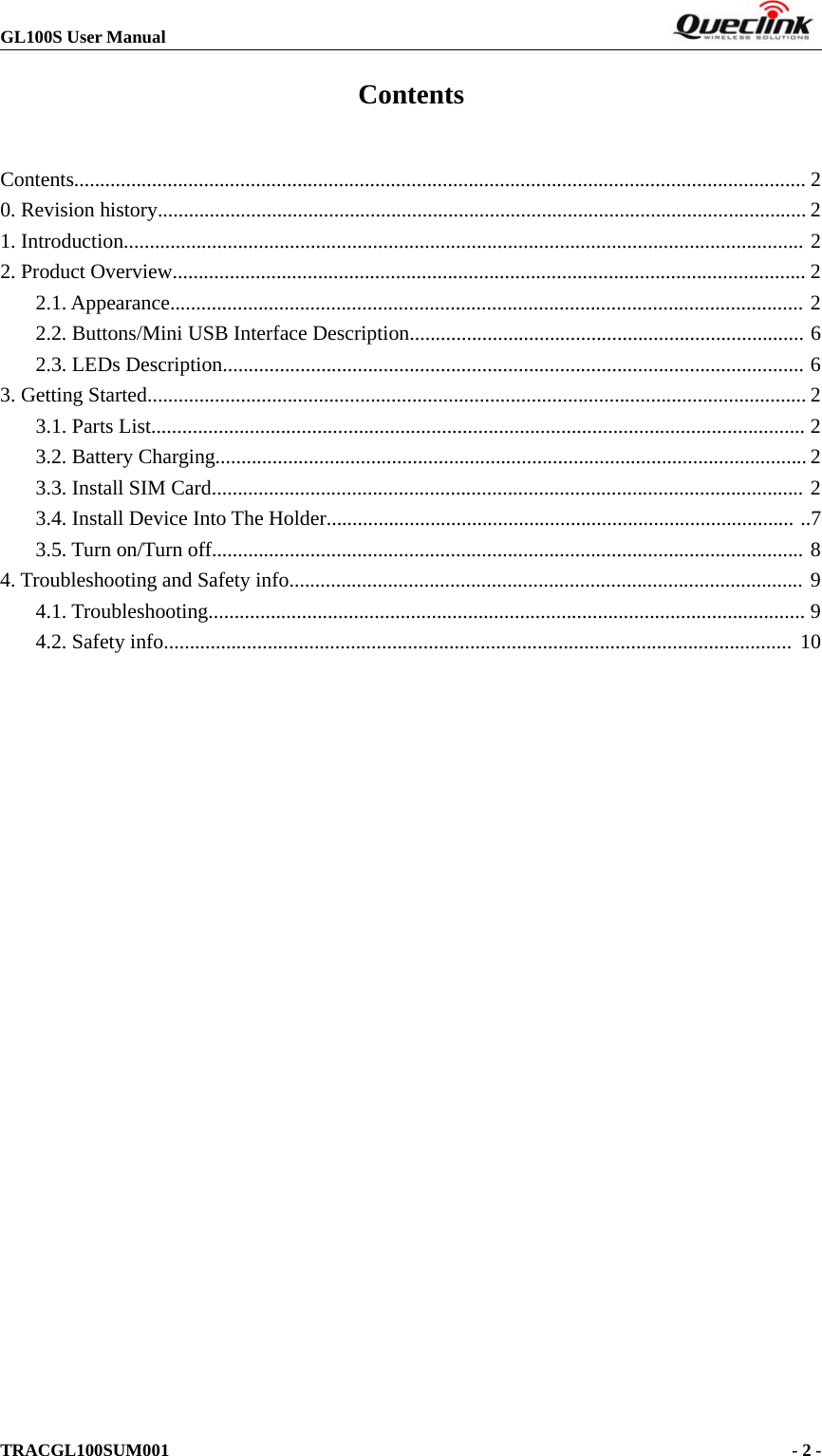 GL100S User ManualTRACGL100SUM001 -2-ContentsContents............................................................................................................................................. 20. Revision history............................................................................................................................. 21. Introduction................................................................................................................................... 22. Product Overview.......................................................................................................................... 22.1. Appearance.......................................................................................................................... 22.2. Buttons/Mini USB Interface Description............................................................................ 62.3. LEDs Description................................................................................................................ 63. Getting Started............................................................................................................................... 23.1. Parts List.............................................................................................................................. 23.2. Battery Charging.................................................................................................................. 23.3. Install SIM Card.................................................................................................................. 23.4. Install Device Into The Holder.......................................................................................... ..73.5. Turn on/Turn off.................................................................................................................. 84. Troubleshooting and Safety info................................................................................................... 94.1. Troubleshooting................................................................................................................... 94.2. Safety info......................................................................................................................... 10