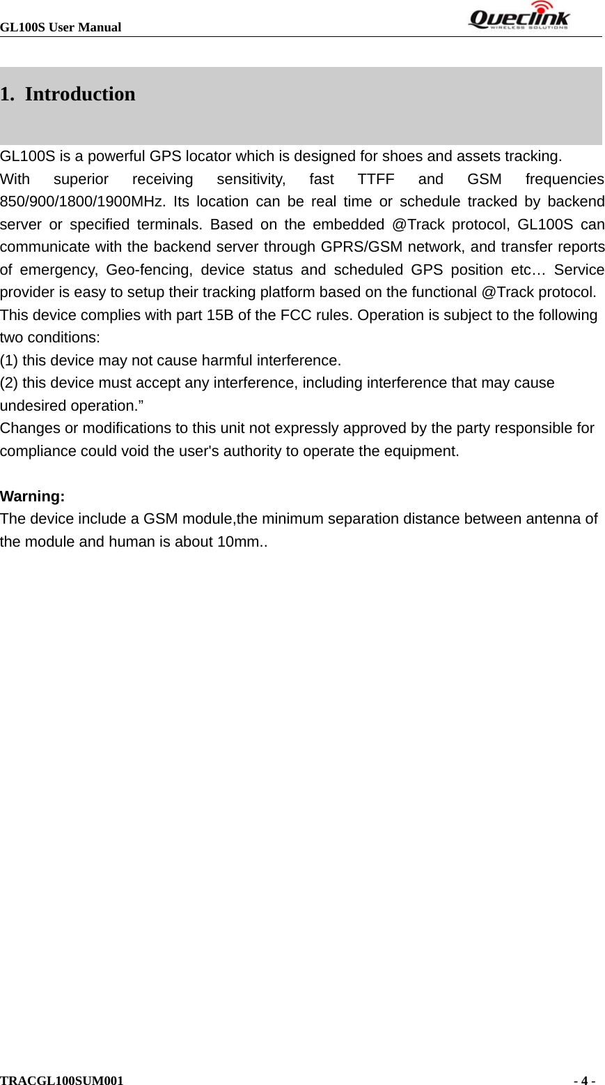 GL100S User ManualTRACGL100SUM001 -4-1. IntroductionGL100S is a powerful GPS locator which is designed for shoes and assets tracking.With superior receiving sensitivity, fast TTFF and GSM frequencies850/900/1800/1900MHz. Its location can be real time or schedule tracked by backendserver or specified terminals. Based on the embedded @Track protocol, GL100S cancommunicate with the backend server through GPRS/GSM network, and transfer reportsof emergency, Geo-fencing, device status and scheduled GPS position etc… Serviceprovider is easy to setup their tracking platform based on the functional @Track protocol.This device complies with part 15B of the FCC rules. Operation is subject to the followingtwo conditions:(1) this device may not cause harmful interference.(2) this device must accept any interference, including interference that may causeundesired operation.”Changes or modifications to this unit not expressly approved by the party responsible forcompliance could void the user&apos;s authority to operate the equipment.Warning:The device include a GSM module,the minimum separation distance between antenna ofthe module and human is about 10mm..