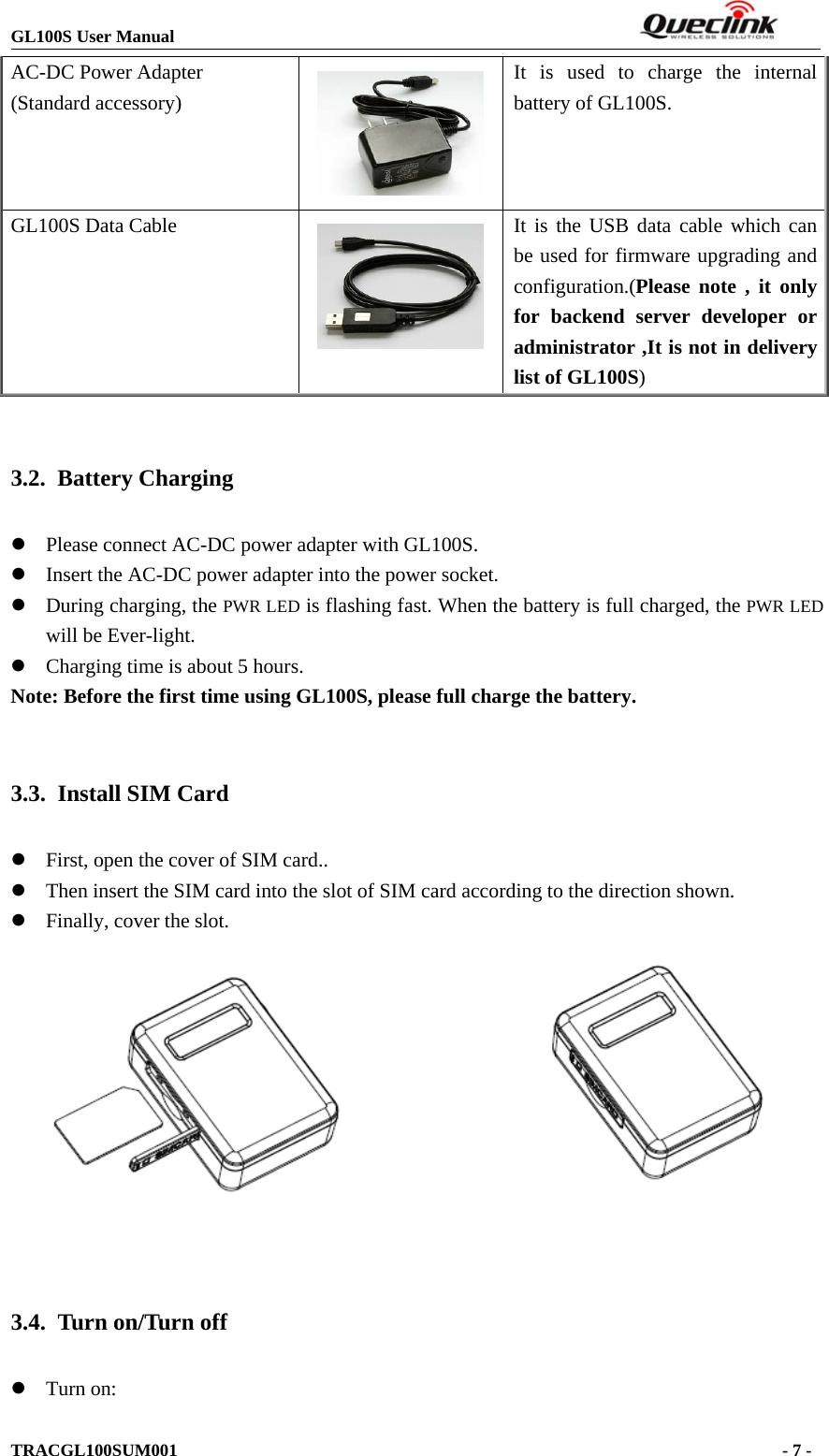 GL100S User ManualTRACGL100SUM001 -7-AC-DC Power Adapter(Standard accessory)It is used to charge the internalbattery of GL100S.GL100S Data Cable It is the USB data cable which canbe used for firmware upgrading andconfiguration.(Please note , it onlyfor backend server developer oradministrator ,It is not in deliverylist of GL100S)3.2. Battery ChargingzPlease connect AC-DC power adapter with GL100S.zInsert the AC-DC power adapter into the power socket.zDuring charging, the PWR LED is flashing fast. When the battery is full charged, the PWR LEDwill be Ever-light.zCharging time is about 5 hours.Note: Before the first time using GL100S, please full charge the battery.3.3. Install SIM CardzFirst, open the cover of SIM card..zThen insert the SIM card into the slot of SIM card according to the direction shown.zFinally, cover the slot.3.4. Turn on/Turn offzTurn on: