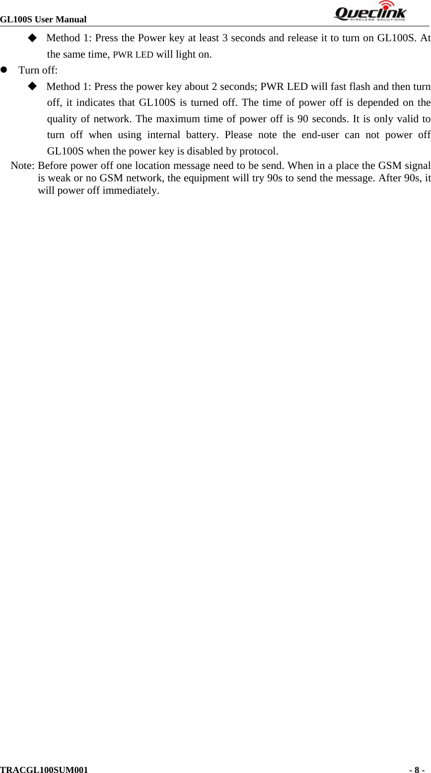 GL100S User ManualTRACGL100SUM001 -8-Method 1: Press the Power key at least 3 seconds and release it to turn on GL100S. Atthe same time, PWR LED will light on.zTurn off:Method 1: Press the power key about 2 seconds; PWR LED will fast flash and then turnoff, it indicates that GL100S is turned off. The time of power off is depended on thequality of network. The maximum time of power off is 90 seconds. It is only valid toturn off when using internal battery. Please note the end-user can not power offGL100S when the power key is disabled by protocol.Note: Before power off one location message need to be send. When in a place the GSM signalis weak or no GSM network, the equipment will try 90s to send the message. After 90s, itwill power off immediately.
