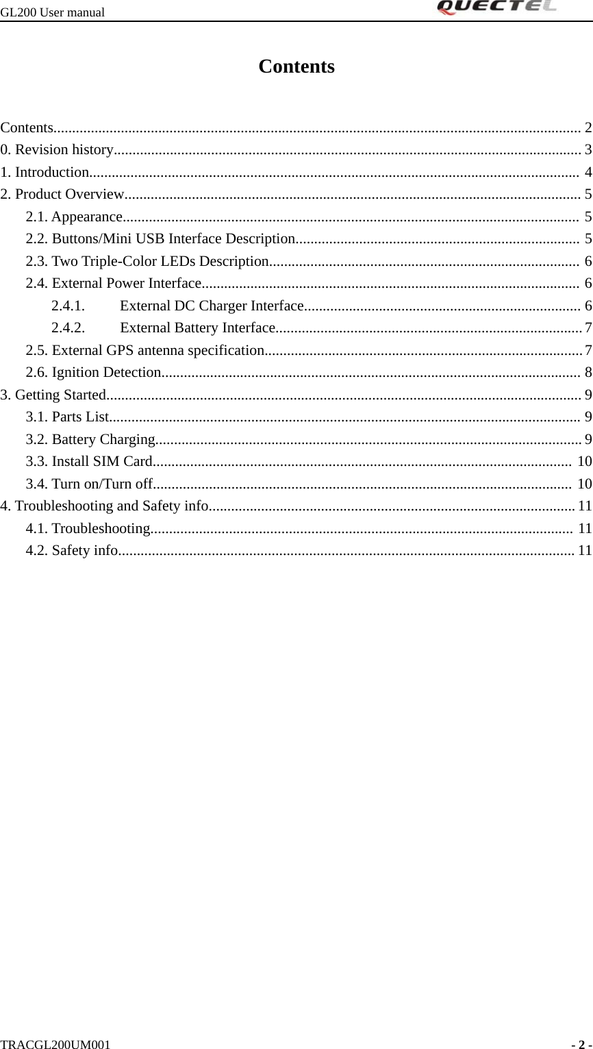 GL200 User manualTRACGL200UM001 -2-ContentsContents............................................................................................................................................. 20. Revision history............................................................................................................................. 31. Introduction................................................................................................................................... 42. Product Overview.......................................................................................................................... 52.1. Appearance.......................................................................................................................... 52.2. Buttons/Mini USB Interface Description............................................................................ 52.3. Two Triple-Color LEDs Description................................................................................... 62.4. External Power Interface..................................................................................................... 62.4.1. External DC Charger Interface.......................................................................... 62.4.2. External Battery Interface.................................................................................. 72.5. External GPS antenna specification.....................................................................................72.6. Ignition Detection................................................................................................................ 83. Getting Started............................................................................................................................... 93.1. Parts List.............................................................................................................................. 93.2. Battery Charging.................................................................................................................. 93.3. Install SIM Card................................................................................................................ 103.4. Turn on/Turn off................................................................................................................ 104. Troubleshooting and Safety info..................................................................................................114.1. Troubleshooting................................................................................................................. 114.2. Safety info.......................................................................................................................... 11