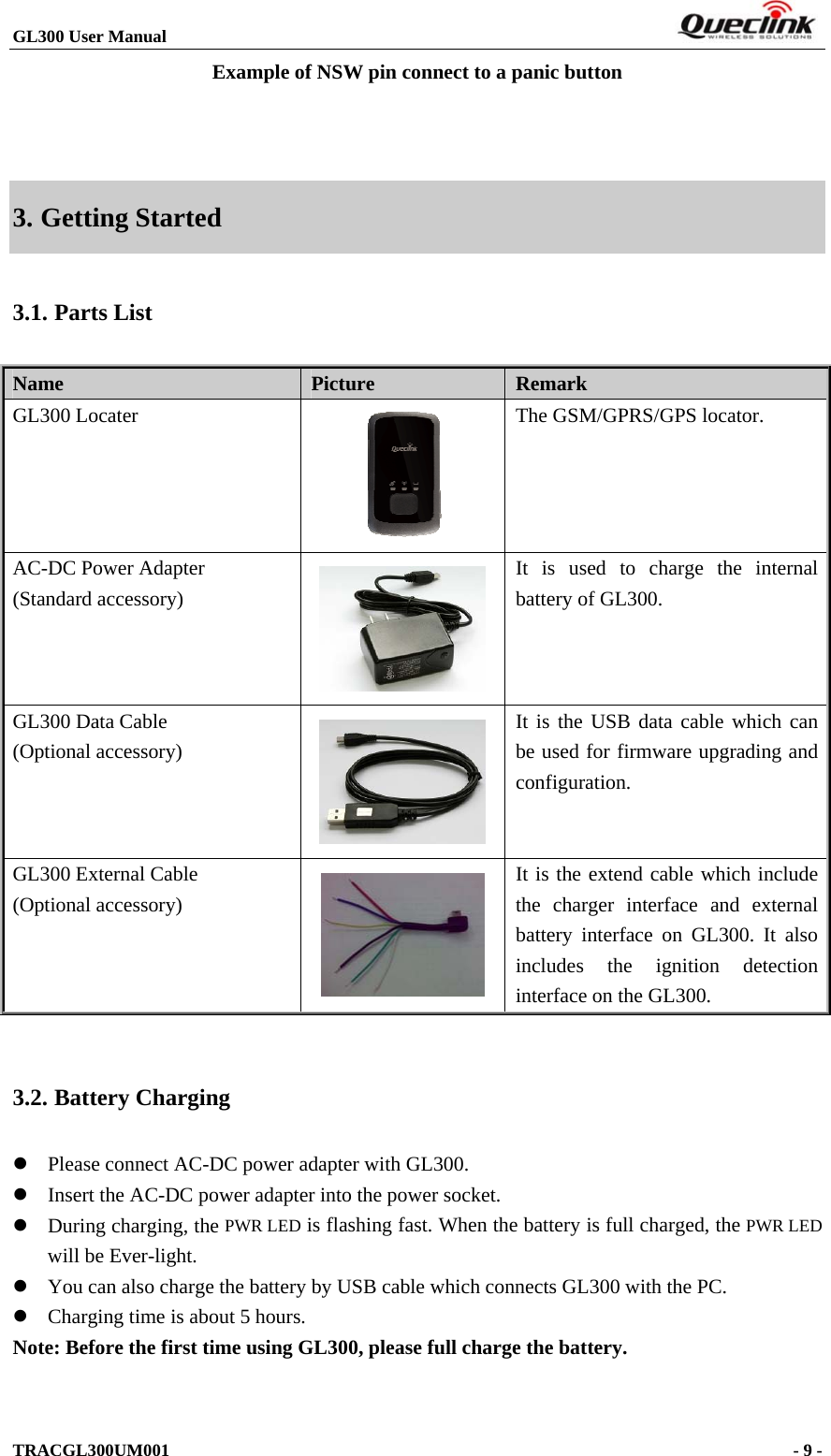 GL300 User Manual                                                                        Example of NSW pin connect to a panic button   3. Getting Started 3.1. Parts List Name   Picture  Remark GL300 Locater     The GSM/GPRS/GPS locator. AC-DC Power Adapter (Standard accessory)  It is used to charge the internal battery of GL300. GL300 Data Cable (Optional accessory)   It is the USB data cable which can be used for firmware upgrading and configuration. GL300 External Cable (Optional accessory)  It is the extend cable which include the charger interface and external battery interface on GL300. It also includes the ignition detection interface on the GL300.  3.2. Battery Charging  Please connect AC-DC power adapter with GL300.  Insert the AC-DC power adapter into the power socket.    During charging, the PWR LED is flashing fast. When the battery is full charged, the PWR LED will be Ever-light.    You can also charge the battery by USB cable which connects GL300 with the PC.  Charging time is about 5 hours. Note: Before the first time using GL300, please full charge the battery.  TRACGL300UM001                                                                      - 9 -  