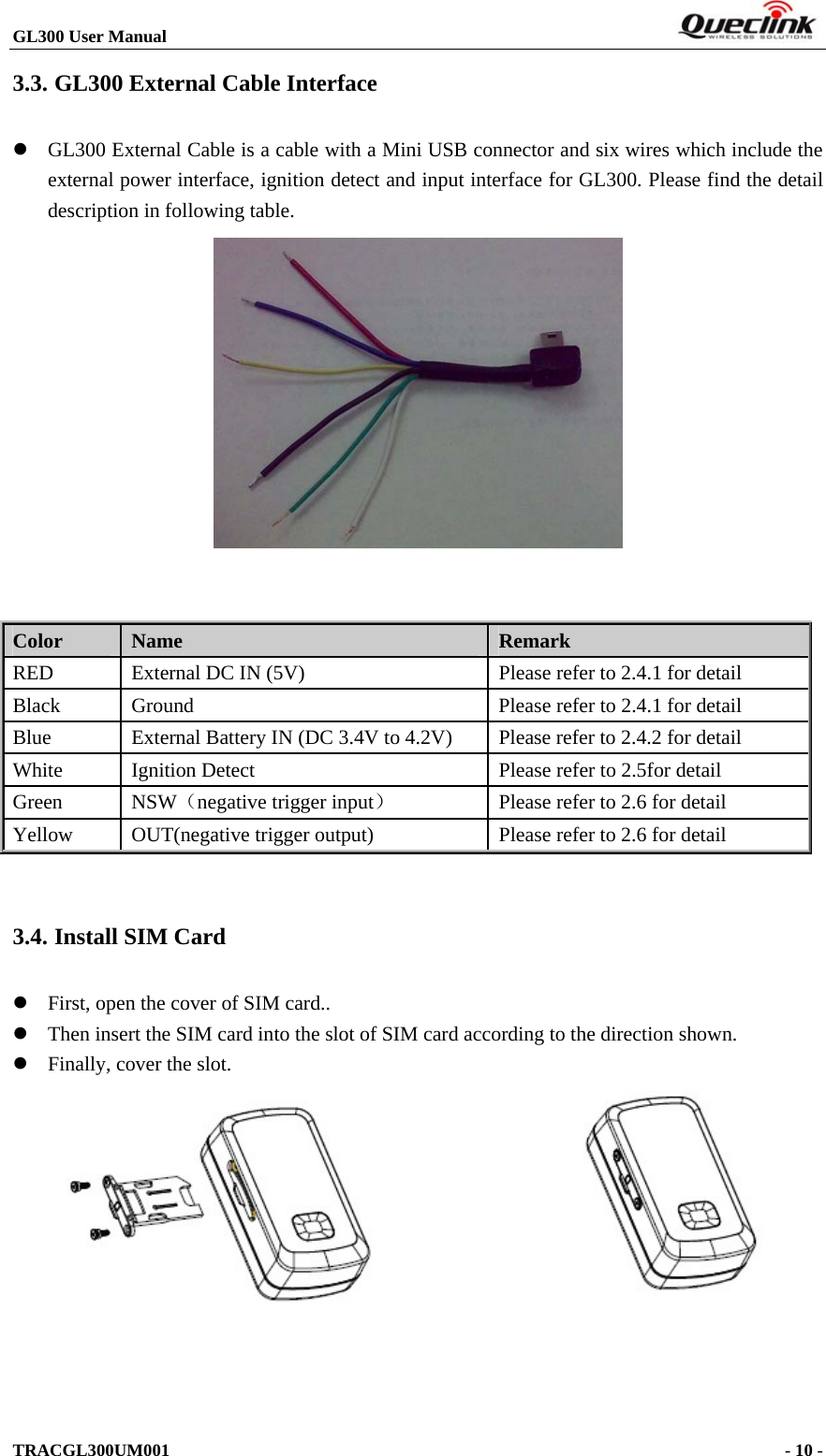 GL300 User Manual                                                                        3.3. GL300 External Cable Interface  GL300 External Cable is a cable with a Mini USB connector and six wires which include the external power interface, ignition detect and input interface for GL300. Please find the detail description in following table.    Color  Name  Remark RED  External DC IN (5V)  Please refer to 2.4.1 for detail Black  Ground  Please refer to 2.4.1 for detail Blue  External Battery IN (DC 3.4V to 4.2V)  Please refer to 2.4.2 for detail White  Ignition Detect  Please refer to 2.5for detail Green NSW（negative trigger input）  Please refer to 2.6 for detail Yellow OUT(negative trigger output)  Please refer to 2.6 for detail  3.4. Install SIM Card  First, open the cover of SIM card..  Then insert the SIM card into the slot of SIM card according to the direction shown.  Finally, cover the slot.     TRACGL300UM001                                                                      - 10 -  