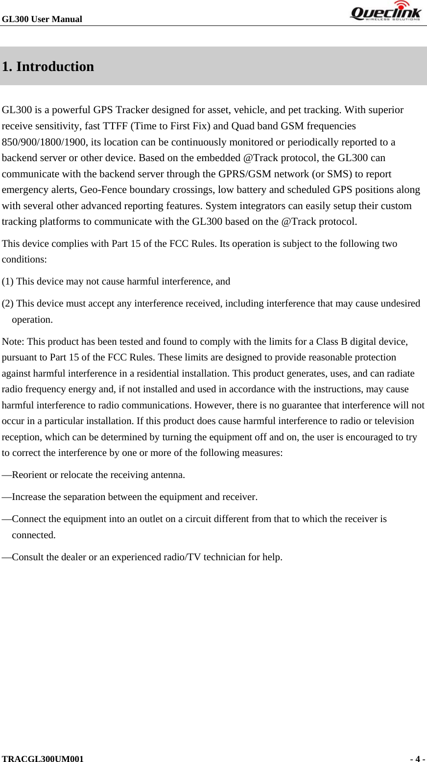 GL300 User Manual                                                                        1. Introduction GL300 is a powerful GPS Tracker designed for asset, vehicle, and pet tracking. With superior receive sensitivity, fast TTFF (Time to First Fix) and Quad band GSM frequencies 850/900/1800/1900, its location can be continuously monitored or periodically reported to a backend server or other device. Based on the embedded @Track protocol, the GL300 can communicate with the backend server through the GPRS/GSM network (or SMS) to report emergency alerts, Geo-Fence boundary crossings, low battery and scheduled GPS positions along with several other advanced reporting features. System integrators can easily setup their custom tracking platforms to communicate with the GL300 based on the @Track protocol. This device complies with Part 15 of the FCC Rules. Its operation is subject to the following two conditions: (1) This device may not cause harmful interference, and (2) This device must accept any interference received, including interference that may cause undesired operation. Note: This product has been tested and found to comply with the limits for a Class B digital device, pursuant to Part 15 of the FCC Rules. These limits are designed to provide reasonable protection against harmful interference in a residential installation. This product generates, uses, and can radiate radio frequency energy and, if not installed and used in accordance with the instructions, may cause harmful interference to radio communications. However, there is no guarantee that interference will not occur in a particular installation. If this product does cause harmful interference to radio or television reception, which can be determined by turning the equipment off and on, the user is encouraged to try to correct the interference by one or more of the following measures: —Reorient or relocate the receiving antenna. —Increase the separation between the equipment and receiver. —Connect the equipment into an outlet on a circuit different from that to which the receiver is connected. —Consult the dealer or an experienced radio/TV technician for help.            TRACGL300UM001                                                                      - 4 -  