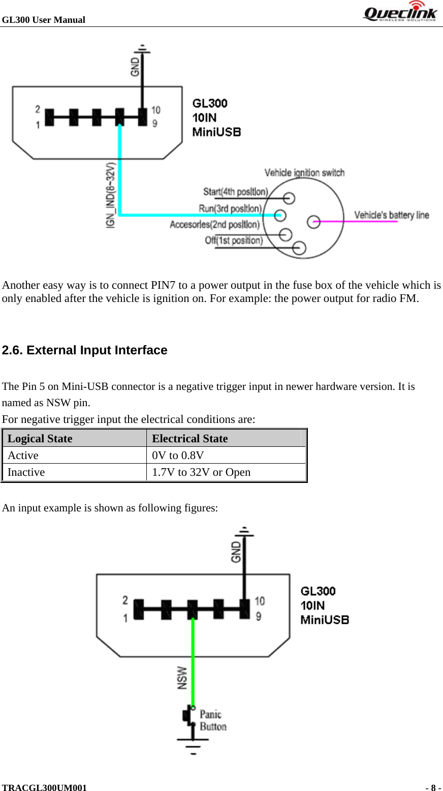 GL300 User Manual                                                                        TRACGL300UM001                                                                      - 8 -   Another easy way is to connect PIN7 to a power output in the fuse box of the vehicle which is only enabled after the vehicle is ignition on. For example: the power output for radio FM.  2.6. External Input Interface The Pin 5 on Mini-USB connector is a negative trigger input in newer hardware version. It is named as NSW pin. For negative trigger input the electrical conditions are: Logical State  Electrical State Active  0V to 0.8V Inactive  1.7V to 32V or Open  An input example is shown as following figures:  