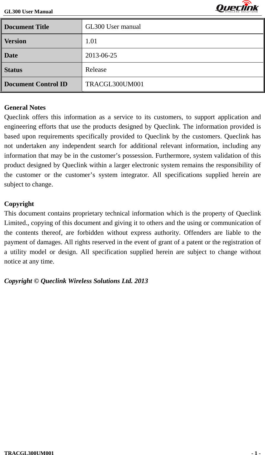 GL300 User Manual                                                                         TRACGL300UM001                                             - 1 -    Document Title GL300 User manual Version 1.01 Date 2013-06-25 Status Release Document Control ID TRACGL300UM001  General Notes Queclink  offers this information as a service to its customers, to support application and engineering efforts that use the products designed by Queclink. The information provided is based upon requirements specifically provided to Queclink by the customers. Queclink has not undertaken any independent search for additional relevant information, including any information that may be in the customer’s possession. Furthermore, system validation of this product designed by Queclink within a larger electronic system remains the responsibility of the customer or the customer’s system integrator. All specifications supplied herein are subject to change.  Copyright This document contains proprietary technical information which is the property of Queclink Limited., copying of this document and giving it to others and the using or communication of the contents thereof, are forbidden without express authority. Offenders are liable to the payment of damages. All rights reserved in the event of grant of a patent or the registration of a utility model or design. All specification supplied herein are subject to change without notice at any time.  Copyright © Queclink Wireless Solutions Ltd. 2013           