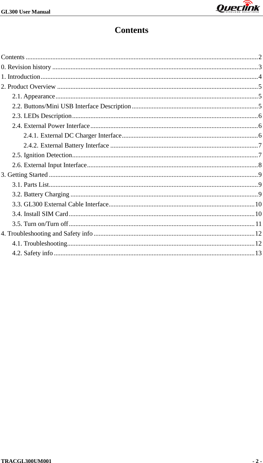 GL300 User Manual                                                                         TRACGL300UM001                                             - 2 -    Contents Contents   ............................................................................................................................................ 20. Revision history   ............................................................................................................................ 31. Introduction   ................................................................................................................................... 42. Product Overview   ......................................................................................................................... 52.1. Appearance   .......................................................................................................................... 52.2. Buttons/Mini USB Interface Description   ............................................................................ 52.3. LEDs Description   ................................................................................................................ 62.4. External Power Interface   ..................................................................................................... 62.4.1. External DC Charger Interface   .................................................................................. 62.4.2. External Battery Interface   ......................................................................................... 72.5. Ignition Detection   ................................................................................................................ 72.6. External Input Interface   ....................................................................................................... 83. Getting Started   .............................................................................................................................. 93.1. Parts List   .............................................................................................................................. 93.2. Battery Charging   ................................................................................................................. 93.3. GL300 External Cable Interface   ........................................................................................ 103.4. Install SIM Card   ................................................................................................................ 103.5. Turn on/Turn off   ................................................................................................................ 114. Troubleshooting and Safety info   ................................................................................................. 124.1. Troubleshooting   ................................................................................................................. 124.2. Safety info   ......................................................................................................................... 13 