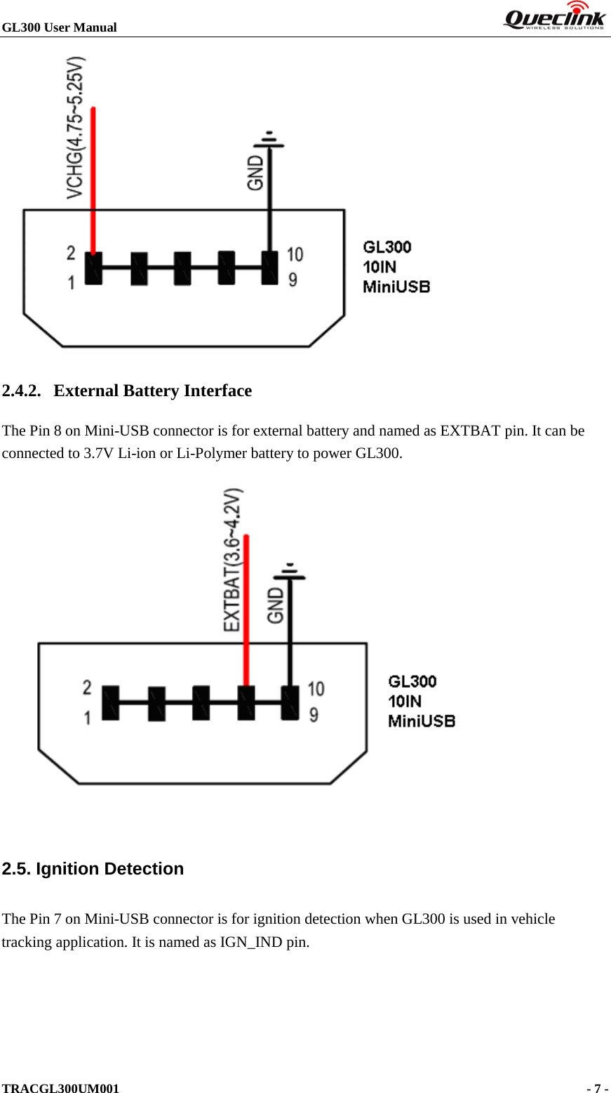 GL300 User Manual                                                                         TRACGL300UM001                                                                      - 7 -    2.4.2. External Battery Interface The Pin 8 on Mini-USB connector is for external battery and named as EXTBAT pin. It can be connected to 3.7V Li-ion or Li-Polymer battery to power GL300.   2.5. Ignition Detection The Pin 7 on Mini-USB connector is for ignition detection when GL300 is used in vehicle tracking application. It is named as IGN_IND pin. 