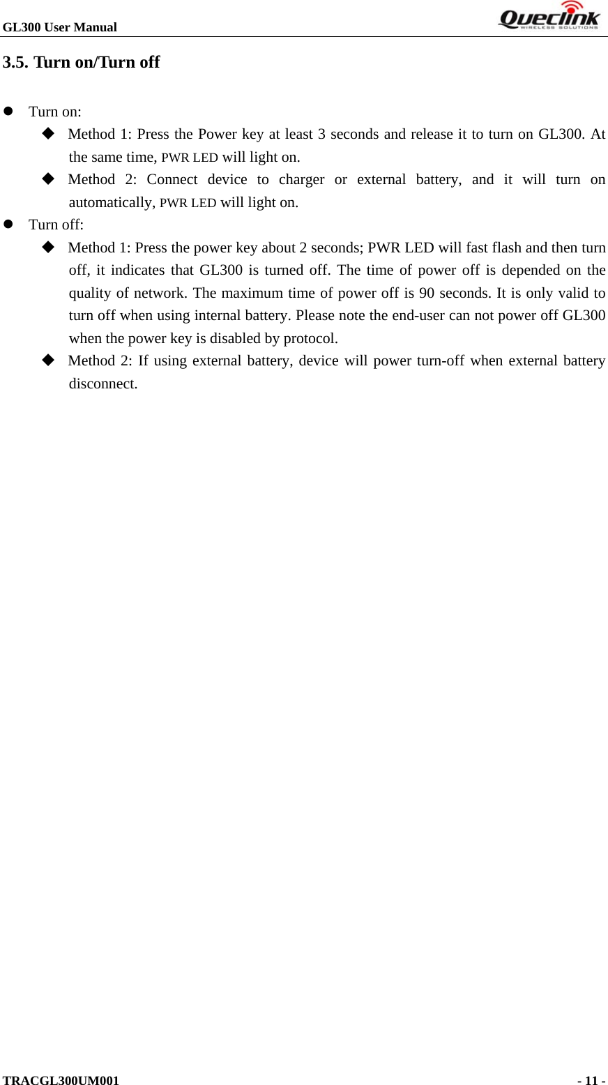 GL300 User Manual                                                                        3.5. Turn on/Turn off  Turn on:    Method 1: Press the Power key at least 3 seconds and release it to turn on GL300. At the same time, PWR LED will light on.  Method 2: Connect device to charger or external battery, and it will turn on automatically, PWR LED will light on.  Turn off:    Method 1: Press the power key about 2 seconds; PWR LED will fast flash and then turn off, it indicates that GL300 is turned off. The time of power off is depended on the quality of network. The maximum time of power off is 90 seconds. It is only valid to turn off when using internal battery. Please note the end-user can not power off GL300 when the power key is disabled by protocol.  Method 2: If using external battery, device will power turn-off when external battery disconnect. TRACGL300UM001                                                                      - 11 -  