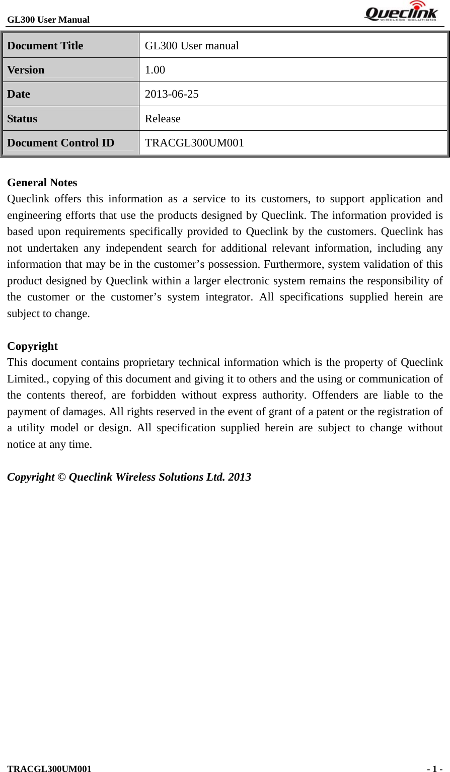 GL300 User Manual                                                                        Document Title GL300 User manual Version 1.00 Date 2013-06-25 Status Release Document Control ID TRACGL300UM001  General Notes Queclink offers this information as a service to its customers, to support application and engineering efforts that use the products designed by Queclink. The information provided is based upon requirements specifically provided to Queclink by the customers. Queclink has not undertaken any independent search for additional relevant information, including any information that may be in the customer’s possession. Furthermore, system validation of this product designed by Queclink within a larger electronic system remains the responsibility of the customer or the customer’s system integrator. All specifications supplied herein are subject to change.  Copyright This document contains proprietary technical information which is the property of Queclink Limited., copying of this document and giving it to others and the using or communication of the contents thereof, are forbidden without express authority. Offenders are liable to the payment of damages. All rights reserved in the event of grant of a patent or the registration of a utility model or design. All specification supplied herein are subject to change without notice at any time.  Copyright © Queclink Wireless Solutions Ltd. 2013           TRACGL300UM001                                             - 1 -   