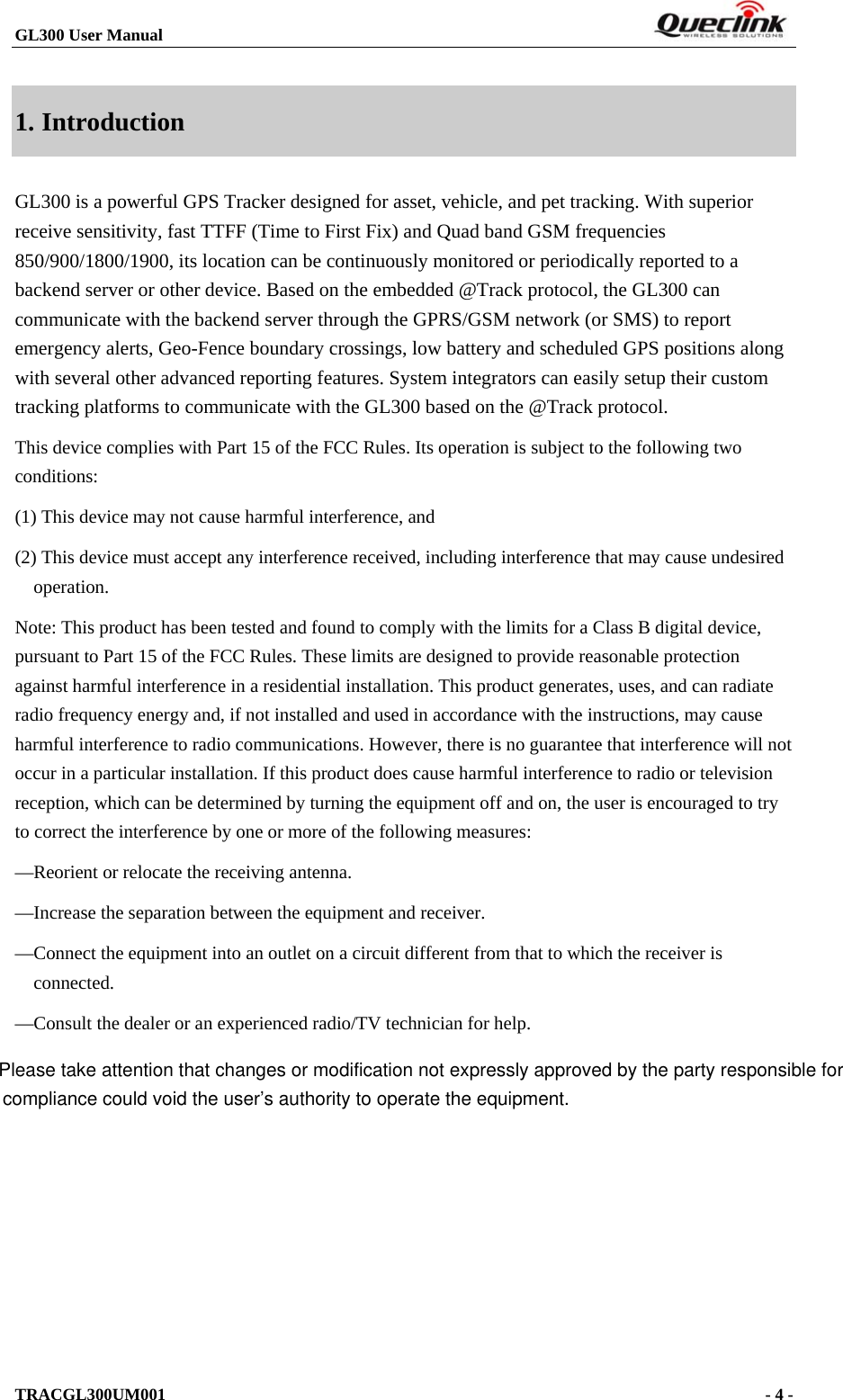 GL300 User Manual                                                                        1. Introduction GL300 is a powerful GPS Tracker designed for asset, vehicle, and pet tracking. With superior receive sensitivity, fast TTFF (Time to First Fix) and Quad band GSM frequencies 850/900/1800/1900, its location can be continuously monitored or periodically reported to a backend server or other device. Based on the embedded @Track protocol, the GL300 can communicate with the backend server through the GPRS/GSM network (or SMS) to report emergency alerts, Geo-Fence boundary crossings, low battery and scheduled GPS positions along with several other advanced reporting features. System integrators can easily setup their custom tracking platforms to communicate with the GL300 based on the @Track protocol. This device complies with Part 15 of the FCC Rules. Its operation is subject to the following two conditions: (1) This device may not cause harmful interference, and (2) This device must accept any interference received, including interference that may cause undesired operation. Note: This product has been tested and found to comply with the limits for a Class B digital device, pursuant to Part 15 of the FCC Rules. These limits are designed to provide reasonable protection against harmful interference in a residential installation. This product generates, uses, and can radiate radio frequency energy and, if not installed and used in accordance with the instructions, may cause harmful interference to radio communications. However, there is no guarantee that interference will not occur in a particular installation. If this product does cause harmful interference to radio or television reception, which can be determined by turning the equipment off and on, the user is encouraged to try to correct the interference by one or more of the following measures: —Reorient or relocate the receiving antenna. —Increase the separation between the equipment and receiver. —Connect the equipment into an outlet on a circuit different from that to which the receiver is connected. —Consult the dealer or an experienced radio/TV technician for help.            TRACGL300UM001                                                                      - 4 -  Please take attention that changes or modification not expressly approved by the party responsible forcompliance could void the user’s authority to operate the equipment.