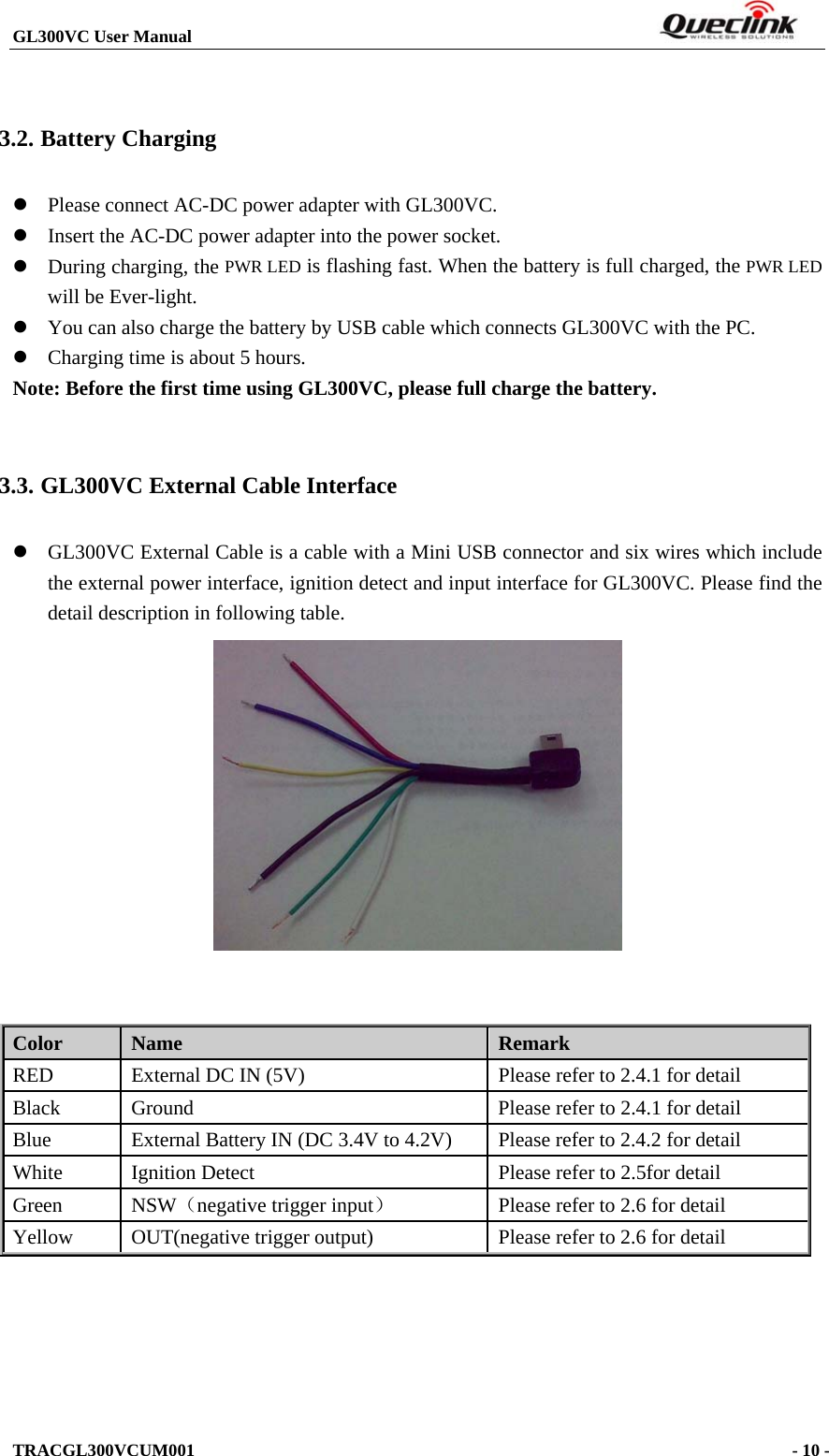 GL300VC User Manual                                                                  TRACGL300VCUM001                                                                    - 10 -   3.2. Battery Charging  Please connect AC-DC power adapter with GL300VC.  Insert the AC-DC power adapter into the power socket.    During charging, the PWR LED is flashing fast. When the battery is full charged, the PWR LED will be Ever-light.    You can also charge the battery by USB cable which connects GL300VC with the PC.  Charging time is about 5 hours. Note: Before the first time using GL300VC, please full charge the battery.  3.3. GL300VC External Cable Interface  GL300VC External Cable is a cable with a Mini USB connector and six wires which include the external power interface, ignition detect and input interface for GL300VC. Please find the detail description in following table.    Color  Name  Remark RED  External DC IN (5V)  Please refer to 2.4.1 for detail Black  Ground  Please refer to 2.4.1 for detail Blue  External Battery IN (DC 3.4V to 4.2V)  Please refer to 2.4.2 for detail White  Ignition Detect  Please refer to 2.5for detail Green NSW（negative trigger input）  Please refer to 2.6 for detail Yellow OUT(negative trigger output)  Please refer to 2.6 for detail  