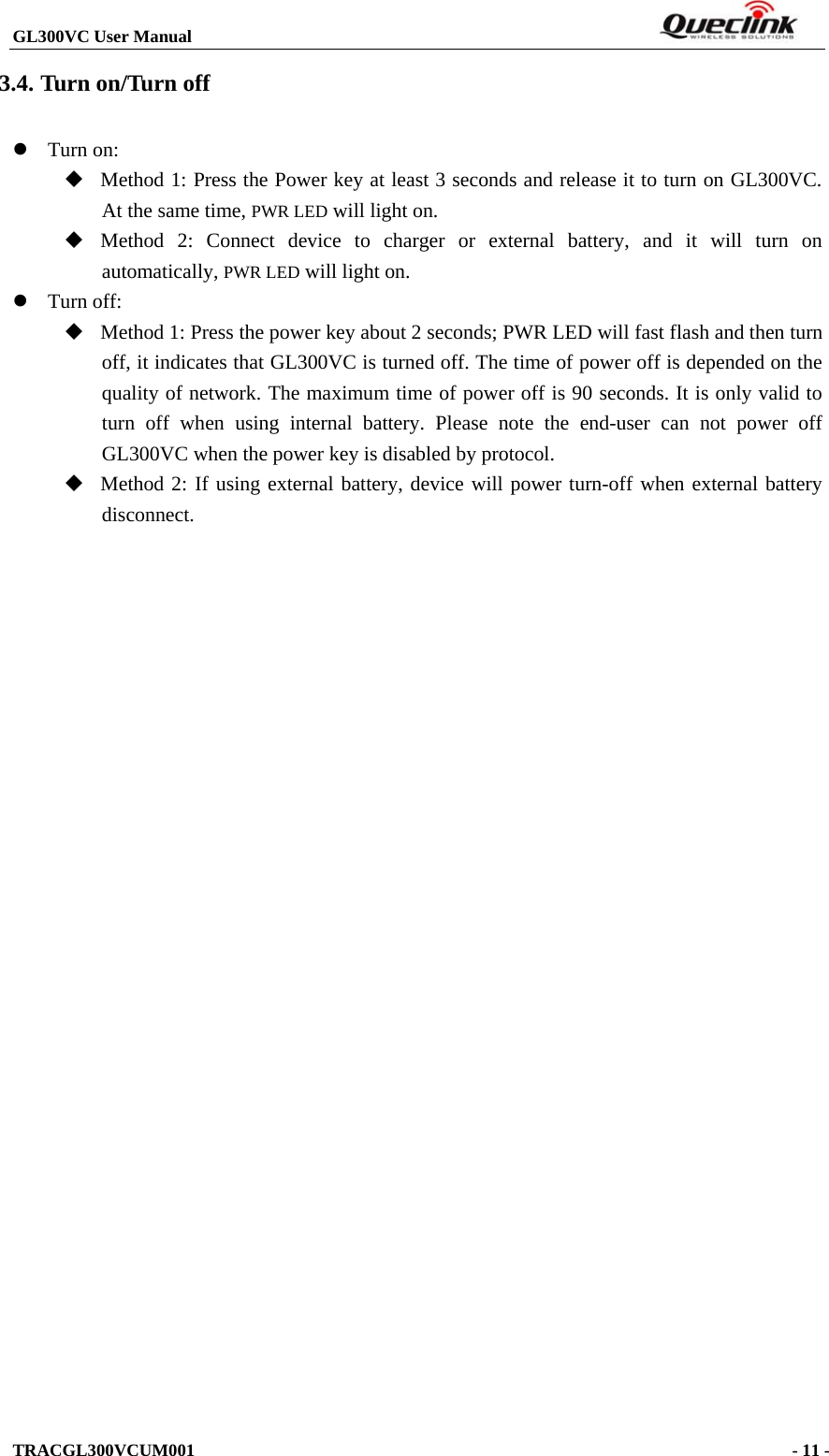 GL300VC User Manual                                                                  TRACGL300VCUM001                                                                    - 11 -  3.4. Turn on/Turn off  Turn on:    Method 1: Press the Power key at least 3 seconds and release it to turn on GL300VC. At the same time, PWR LED will light on.  Method 2: Connect device to charger or external battery, and it will turn on automatically, PWR LED will light on.  Turn off:    Method 1: Press the power key about 2 seconds; PWR LED will fast flash and then turn off, it indicates that GL300VC is turned off. The time of power off is depended on the quality of network. The maximum time of power off is 90 seconds. It is only valid to turn off when using internal battery. Please note the end-user can not power off GL300VC when the power key is disabled by protocol.  Method 2: If using external battery, device will power turn-off when external battery disconnect.  