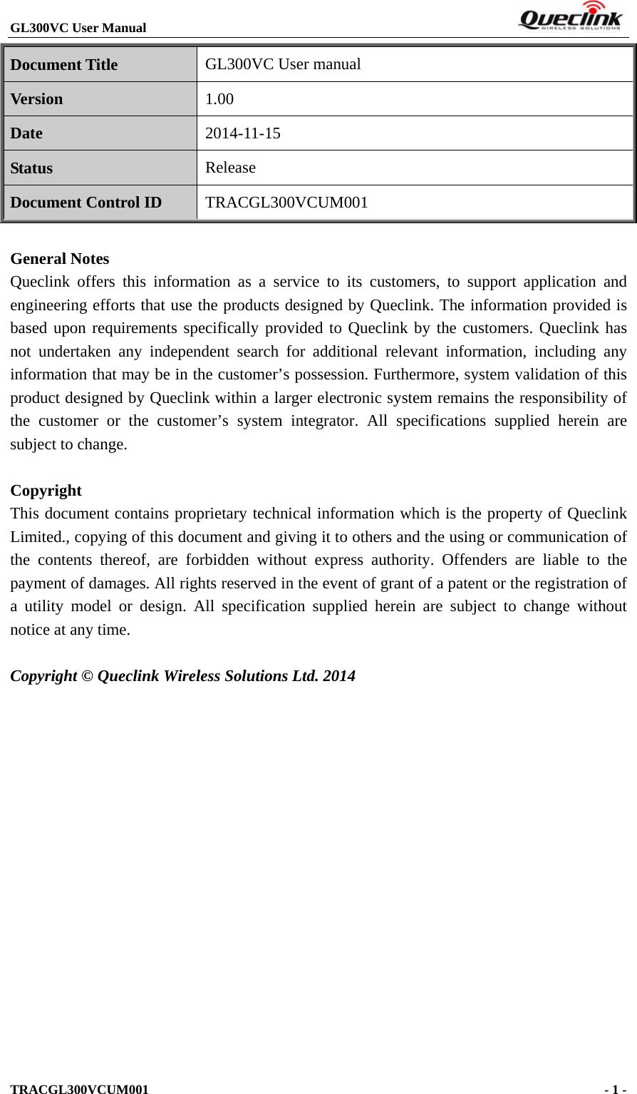 GL300VC User Manual                                                                     TRACGL300VCUM001                                             - 1 -   Document Title GL300VC User manual Version 1.00 Date 2014-11-15 Status Release Document Control ID TRACGL300VCUM001  General Notes Queclink offers this information as a service to its customers, to support application and engineering efforts that use the products designed by Queclink. The information provided is based upon requirements specifically provided to Queclink by the customers. Queclink has not undertaken any independent search for additional relevant information, including any information that may be in the customer’s possession. Furthermore, system validation of this product designed by Queclink within a larger electronic system remains the responsibility of the customer or the customer’s system integrator. All specifications supplied herein are subject to change.  Copyright This document contains proprietary technical information which is the property of Queclink Limited., copying of this document and giving it to others and the using or communication of the contents thereof, are forbidden without express authority. Offenders are liable to the payment of damages. All rights reserved in the event of grant of a patent or the registration of a utility model or design. All specification supplied herein are subject to change without notice at any time.  Copyright © Queclink Wireless Solutions Ltd. 2014           