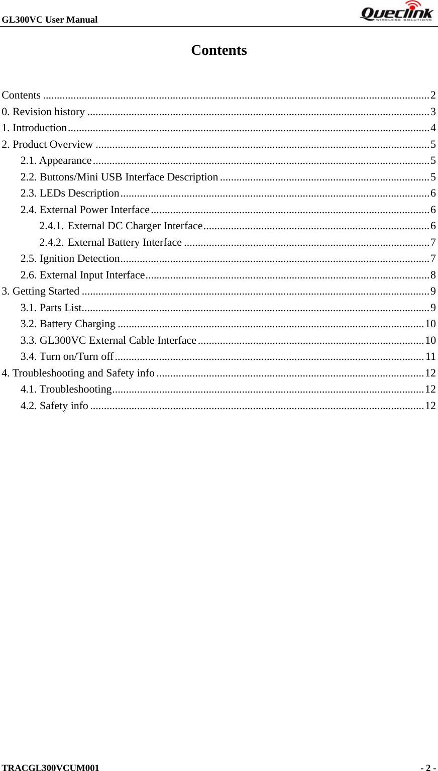 GL300VC User Manual                                                                     TRACGL300VCUM001                                             - 2 -   Contents Contents ............................................................................................................................................ 20. Revision history ............................................................................................................................ 31. Introduction ................................................................................................................................... 42. Product Overview ......................................................................................................................... 52.1. Appearance .......................................................................................................................... 52.2. Buttons/Mini USB Interface Description ............................................................................ 52.3. LEDs Description ................................................................................................................ 62.4. External Power Interface ..................................................................................................... 62.4.1.External DC Charger Interface .................................................................................. 62.4.2.External Battery Interface ......................................................................................... 72.5. Ignition Detection ................................................................................................................ 72.6. External Input Interface ....................................................................................................... 83. Getting Started .............................................................................................................................. 93.1. Parts List .............................................................................................................................. 93.2. Battery Charging ............................................................................................................... 103.3. GL300VC External Cable Interface .................................................................................. 103.4. Turn on/Turn off ................................................................................................................ 114. Troubleshooting and Safety info ................................................................................................. 124.1. Troubleshooting ................................................................................................................. 124.2. Safety info ......................................................................................................................... 12 