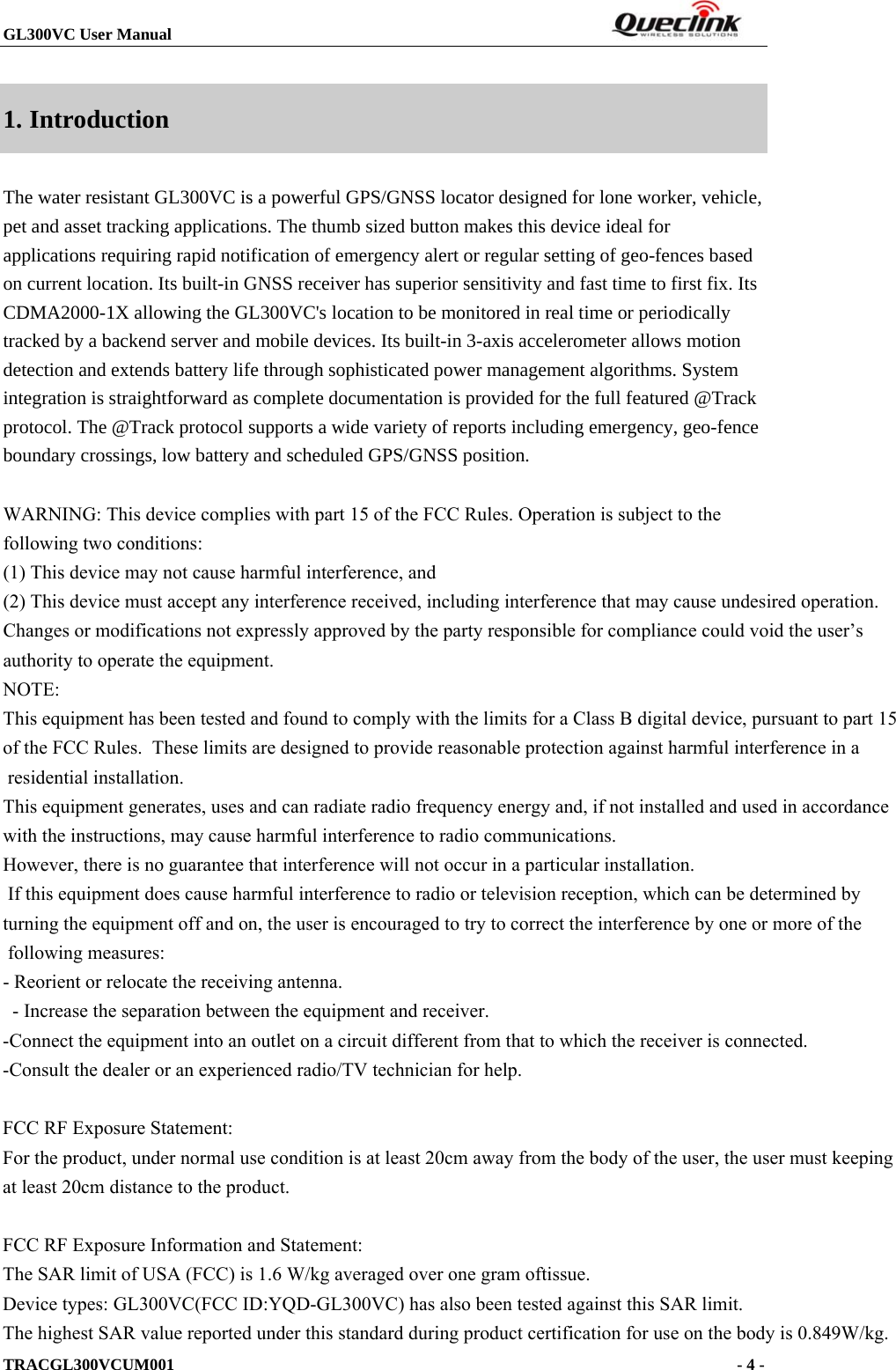 GL300VC User Manual                                                                  TRACGL300VCUM001                                                                     - 4 -  1. Introduction The water resistant GL300VC is a powerful GPS/GNSS locator designed for lone worker, vehicle, pet and asset tracking applications. The thumb sized button makes this device ideal for applications requiring rapid notification of emergency alert or regular setting of geo-fences based on current location. Its built-in GNSS receiver has superior sensitivity and fast time to first fix. Its CDMA2000-1X allowing the GL300VC&apos;s location to be monitored in real time or periodically tracked by a backend server and mobile devices. Its built-in 3-axis accelerometer allows motion detection and extends battery life through sophisticated power management algorithms. System integration is straightforward as complete documentation is provided for the full featured @Track protocol. The @Track protocol supports a wide variety of reports including emergency, geo-fence boundary crossings, low battery and scheduled GPS/GNSS position.  WARNING: This device complies with part 15 of the FCC Rules. Operation is subject to the following two conditions: (1) This device may not cause harmful interference, and (2) This device must accept any interference received, including interference that may cause undesired operation.Changes or modifications not expressly approved by the party responsible for compliance could void the user’s authority to operate the equipment. NOTE: This equipment has been tested and found to comply with the limits for a Class B digital device, pursuant to part 15 of the FCC Rules.  These limits are designed to provide reasonable protection against harmful interference in a residential installation.  This equipment generates, uses and can radiate radio frequency energy and, if not installed and used in accordance with the instructions, may cause harmful interference to radio communications.  However, there is no guarantee that interference will not occur in a particular installation.  If this equipment does cause harmful interference to radio or television reception, which can be determined by turning the equipment off and on, the user is encouraged to try to correct the interference by one or more of the following measures:  - Reorient or relocate the receiving antenna.  - Increase the separation between the equipment and receiver.  -Connect the equipment into an outlet on a circuit different from that to which the receiver is connected.  -Consult the dealer or an experienced radio/TV technician for help.    FCC RF Exposure Statement: For the product, under normal use condition is at least 20cm away from the body of the user, the user must keepingat least 20cm distance to the product.  FCC RF Exposure Information and Statement:The SAR limit of USA (FCC) is 1.6 W/kg averaged over one gram oftissue.Device types: GL300VC(FCC ID:YQD-GL300VC) has also been tested against this SAR limit.The highest SAR value reported under this standard during product certification for use on the body is 0.849W/kg.                                