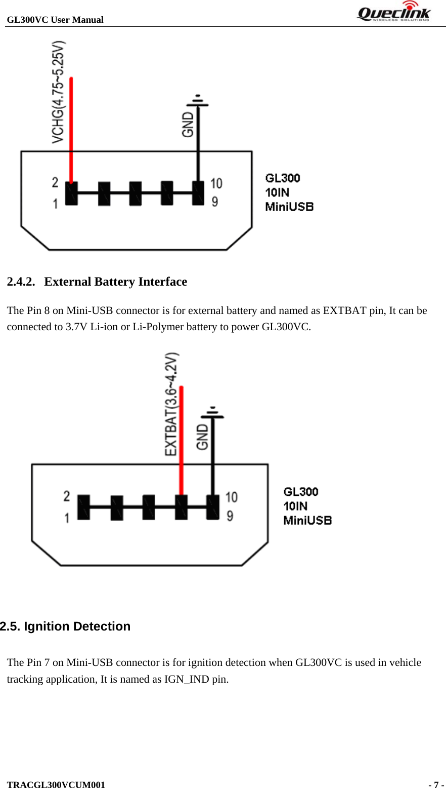 GL300VC User Manual                                                                  TRACGL300VCUM001                                                                     - 7 -   2.4.2. External Battery Interface The Pin 8 on Mini-USB connector is for external battery and named as EXTBAT pin, It can be connected to 3.7V Li-ion or Li-Polymer battery to power GL300VC.   2.5. Ignition Detection The Pin 7 on Mini-USB connector is for ignition detection when GL300VC is used in vehicle tracking application, It is named as IGN_IND pin. 