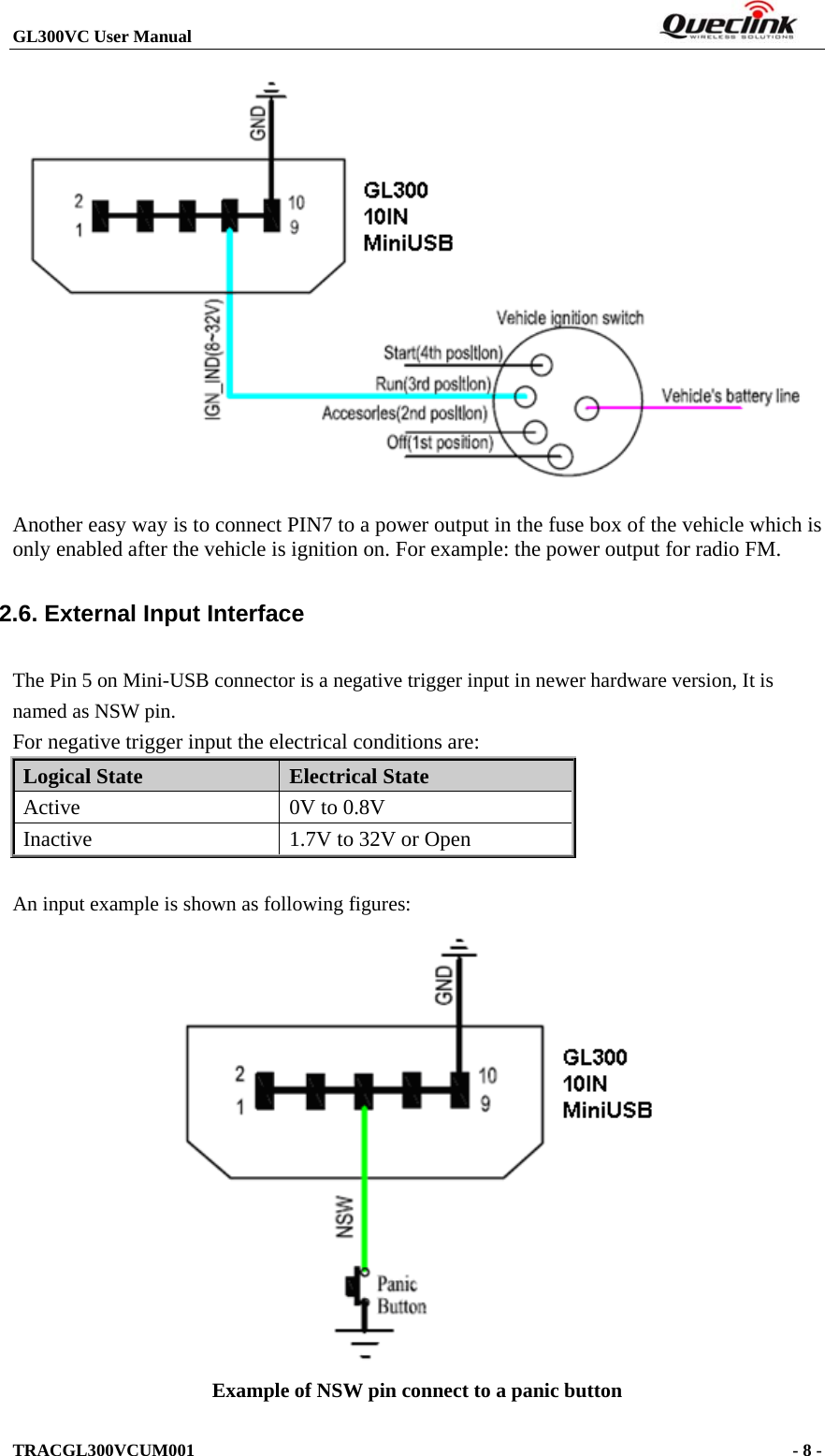 GL300VC User Manual                                                                  TRACGL300VCUM001                                                                     - 8 -   Another easy way is to connect PIN7 to a power output in the fuse box of the vehicle which is only enabled after the vehicle is ignition on. For example: the power output for radio FM. 2.6. External Input Interface The Pin 5 on Mini-USB connector is a negative trigger input in newer hardware version, It is named as NSW pin. For negative trigger input the electrical conditions are: Logical State  Electrical State Active  0V to 0.8V Inactive  1.7V to 32V or Open  An input example is shown as following figures:  Example of NSW pin connect to a panic button 