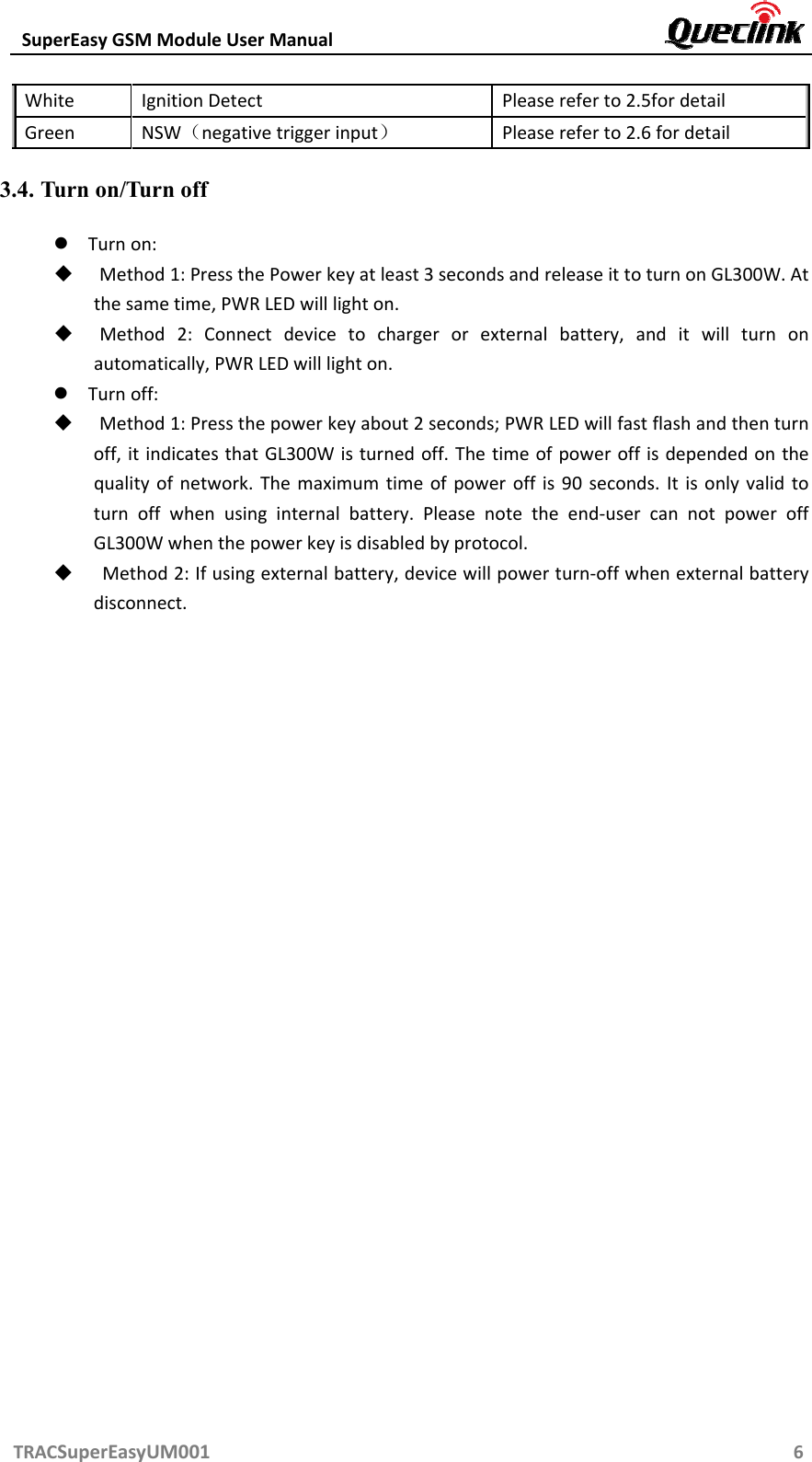 SuperEasyGSMModuleUserManual TRACSuperEasyUM0016WhiteIgnitionDetectPleasereferto2.5fordetailGreenNSW（negativetriggerinput）Pleasereferto2.6fordetail3.4. Turn on/Turn off  Turnon: Method1:PressthePowerkeyatleast3secondsandreleaseittoturnonGL300W.Atthesametime,PWRLEDwilllighton. Method2:Connectdevicetochargerorexternalbattery,anditwillturnonautomatically,PWRLEDwilllighton. Turnoff: Method1:Pressthepowerkeyabout2seconds;PWRLEDwillfastflashandthenturnoff,itindicatesthatGL300Wisturnedoff.Thetimeofpoweroffisdependedonthequalityofnetwork.Themaximumtimeofpoweroffis90seconds.Itisonlyvalidtoturnoffwhenusinginternalbattery.Pleasenotetheend‐usercannotpoweroffGL300Wwhenthepowerkeyisdisabledbyprotocol. Method2:Ifusingexternalbattery,devicewillpowerturn‐offwhenexternalbatterydisconnect.