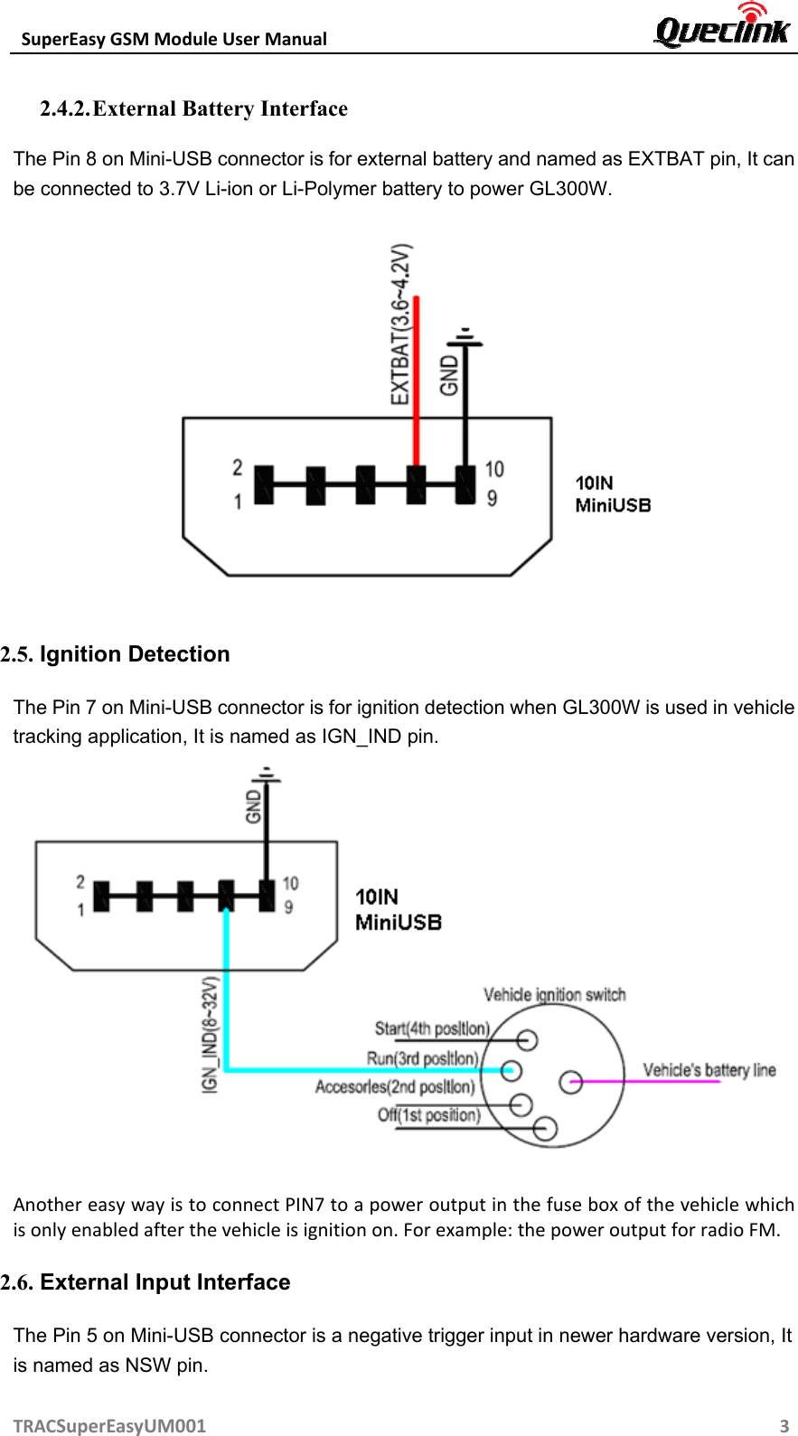 SuperEasyGSMModuleUserManual TRACSuperEasyUM00132.4.2. External Battery Interface The Pin 8 on Mini-USB connector is for external battery and named as EXTBAT pin, It can be connected to 3.7V Li-ion or Li-Polymer battery to power GL300W.  2.5. Ignition Detection The Pin 7 on Mini-USB connector is for ignition detection when GL300W is used in vehicle tracking application, It is named as IGN_IND pin.  AnothereasywayistoconnectPIN7toapoweroutputinthefuseboxofthevehiclewhichisonlyenabledafterthevehicleisignitionon.Forexample:thepoweroutputforradioFM. 2.6. External Input Interface The Pin 5 on Mini-USB connector is a negative trigger input in newer hardware version, It is named as NSW pin. 