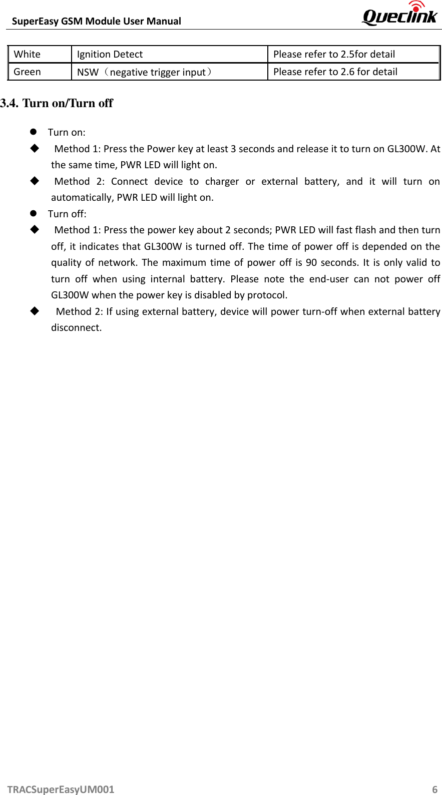  SuperEasy GSM Module User Manual       TRACSuperEasyUM001                                                          6 White Ignition Detect Please refer to 2.5for detail Green NSW（negative trigger input） Please refer to 2.6 for detail 3.4. Turn on/Turn off  Turn on:    Method 1: Press the Power key at least 3 seconds and release it to turn on GL300W. At the same time, PWR LED will light on.  Method  2:  Connect  device  to  charger  or  external  battery,  and  it  will  turn  on automatically, PWR LED will light on.  Turn off:    Method 1: Press the power key about 2 seconds; PWR LED will fast flash and then turn off, it indicates that GL300W is turned off. The time of power off is depended on the quality of network.  The  maximum  time of  power off is 90  seconds. It  is  only valid  to turn  off  when  using  internal  battery.  Please  note  the  end-user  can  not  power  off GL300W when the power key is disabled by protocol.  Method 2: If using external battery, device will power turn-off when external battery disconnect. 