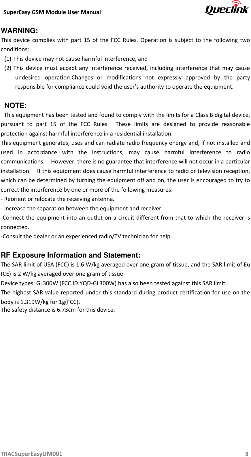  SuperEasy GSM Module User Manual       TRACSuperEasyUM001                                                          8 WARNING:   This  device  complies  with  part  15  of  the  FCC  Rules.  Operation  is  subject  to  the  following  two conditions: (1) This device may not cause harmful interference, and   (2) This device  must  accept  any  interference  received,  including interference  that  may  cause undesired  operation.Changes  or  modifications  not  expressly  approved  by  the  party responsible for compliance could void the user’s authority to operate the equipment.  NOTE:   This equipment has been tested and found to comply with the limits for a Class B digital device, pursuant  to  part  15  of  the  FCC  Rules.    These  limits  are  designed  to  provide  reasonable protection against harmful interference in a residential installation.   This equipment generates, uses and can radiate radio frequency energy and, if not installed and used  in  accordance  with  the  instructions,  may  cause  harmful  interference  to  radio communications.    However, there is no guarantee that interference will not occur in a particular installation.    If this equipment does cause harmful interference to radio or television reception, which can be determined by turning the equipment off and on, the user is encouraged to try to correct the interference by one or more of the following measures:     - Reorient or relocate the receiving antenna.   - Increase the separation between the equipment and receiver.     -Connect the equipment into an outlet on a circuit different from that to which the receiver is connected.   -Consult the dealer or an experienced radio/TV technician for help.  RF Exposure Information and Statement: The SAR limit of USA (FCC) is 1.6 W/kg averaged over one gram of tissue, and the SAR limit of Eu (CE) is 2 W/kg averaged over one gram of tissue. Device types: GL300W (FCC ID:YQD-GL300W) has also been tested against this SAR limit. The highest SAR value reported under this standard during product certification for use on the body is 1.319W/kg for 1g(FCC).   The safety distance is 6.73cm for this device.   