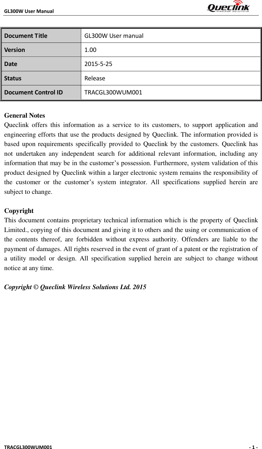 GL300W User Manual                                                                     TRACGL300WUM001                                                      - 1 -     Document Title GL300W User manual Version 1.00 Date 2015-5-25 Status Release Document Control ID TRACGL300WUM001  General Notes Queclink  offers  this  information  as  a  service  to  its  customers,  to  support  application  and engineering efforts that use the products designed by Queclink. The information provided is based upon requirements specifically provided to  Queclink by the customers. Queclink has not  undertaken  any  independent  search  for  additional  relevant  information,  including  any information that may be in the customer’s possession. Furthermore, system validation of this product designed by Queclink within a larger electronic system remains the responsibility of the  customer  or  the  customer’s  system  integrator.  All  specifications  supplied  herein  are subject to change.  Copyright This document contains proprietary technical information which is the property of Queclink Limited., copying of this document and giving it to others and the using or communication of the  contents  thereof,  are  forbidden  without  express  authority.  Offenders  are  liable  to  the payment of damages. All rights reserved in the event of grant of a patent or the registration of a  utility  model  or  design.  All  specification  supplied  herein  are  subject  to  change  without notice at any time.  Copyright © Queclink Wireless Solutions Ltd. 2015           