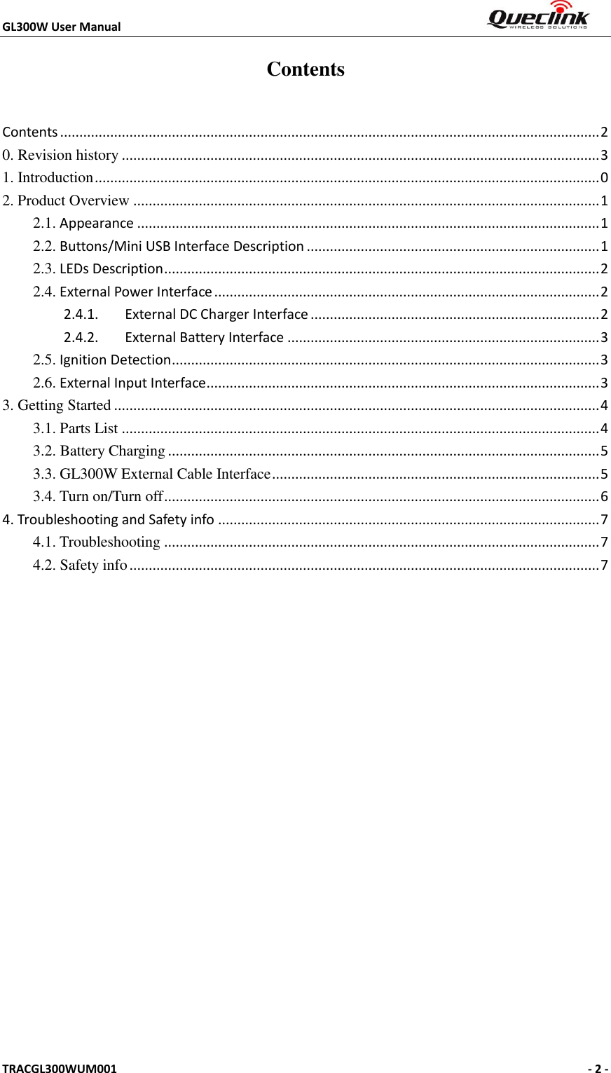 GL300W User Manual                                                                     TRACGL300WUM001                                                      - 2 -    Contents Contents ............................................................................................................................................ 2 0. Revision history ............................................................................................................................ 3 1. Introduction ................................................................................................................................... 0 2. Product Overview ......................................................................................................................... 1 2.1. Appearance ........................................................................................................................ 1 2.2. Buttons/Mini USB Interface Description ............................................................................ 1 2.3. LEDs Description ................................................................................................................. 2 2.4. External Power Interface .................................................................................................... 2 2.4.1.  External DC Charger Interface ........................................................................... 2 2.4.2.  External Battery Interface ................................................................................. 3 2.5. Ignition Detection ............................................................................................................... 3 2.6. External Input Interface ...................................................................................................... 3 3. Getting Started .............................................................................................................................. 4 3.1. Parts List ............................................................................................................................ 4 3.2. Battery Charging ................................................................................................................ 5 3.3. GL300W External Cable Interface ..................................................................................... 5 3.4. Turn on/Turn off ................................................................................................................. 6 4. Troubleshooting and Safety info ................................................................................................... 7 4.1. Troubleshooting ................................................................................................................. 7 4.2. Safety info .......................................................................................................................... 7  