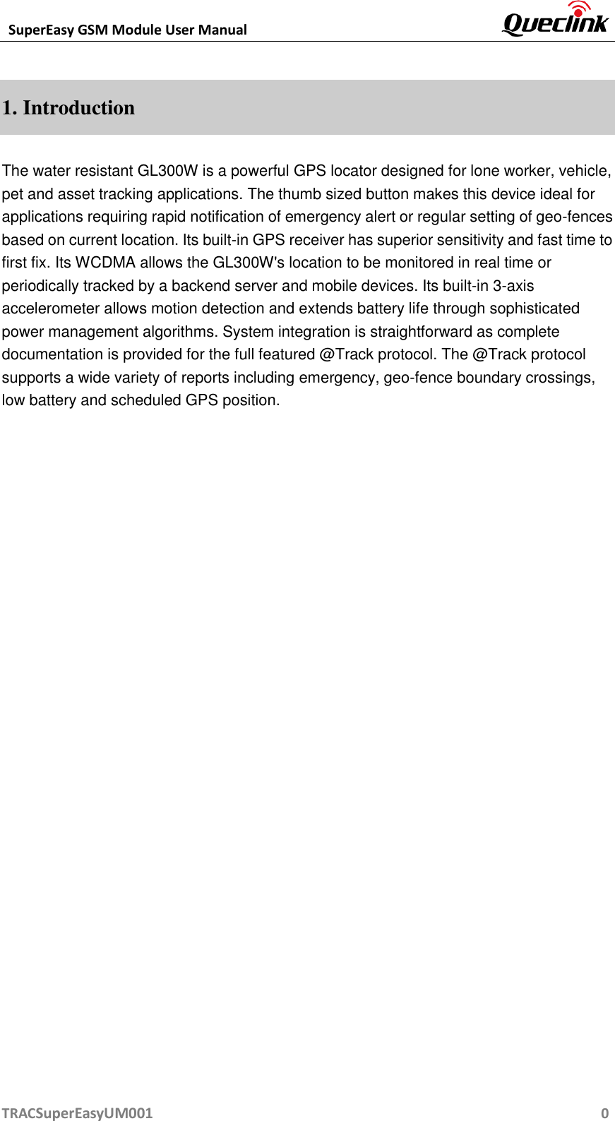 SuperEasy GSM Module User Manual       TRACSuperEasyUM001                                                          0 1. Introduction The water resistant GL300W is a powerful GPS locator designed for lone worker, vehicle, pet and asset tracking applications. The thumb sized button makes this device ideal for applications requiring rapid notification of emergency alert or regular setting of geo-fences based on current location. Its built-in GPS receiver has superior sensitivity and fast time to first fix. Its WCDMA allows the GL300W&apos;s location to be monitored in real time or periodically tracked by a backend server and mobile devices. Its built-in 3-axis accelerometer allows motion detection and extends battery life through sophisticated power management algorithms. System integration is straightforward as complete documentation is provided for the full featured @Track protocol. The @Track protocol supports a wide variety of reports including emergency, geo-fence boundary crossings, low battery and scheduled GPS position.                              