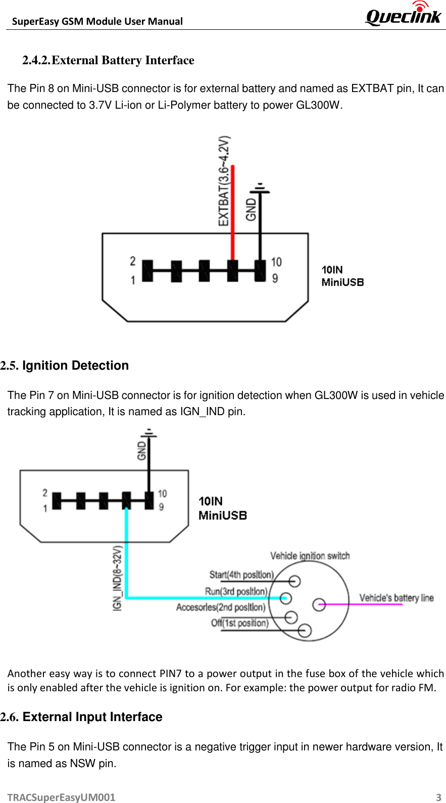  SuperEasy GSM Module User Manual       TRACSuperEasyUM001                                                          3 2.4.2. External Battery Interface The Pin 8 on Mini-USB connector is for external battery and named as EXTBAT pin, It can be connected to 3.7V Li-ion or Li-Polymer battery to power GL300W.  2.5. Ignition Detection The Pin 7 on Mini-USB connector is for ignition detection when GL300W is used in vehicle tracking application, It is named as IGN_IND pin.  Another easy way is to connect PIN7 to a power output in the fuse box of the vehicle which is only enabled after the vehicle is ignition on. For example: the power output for radio FM. 2.6. External Input Interface The Pin 5 on Mini-USB connector is a negative trigger input in newer hardware version, It is named as NSW pin. 