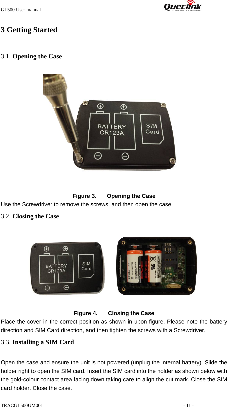 GL500 User manual                                                               3 Getting Started   3.1. Opening the Case   Figure 3.  Opening the Case Use the Screwdriver to remove the screws, and then open the case.   3.2. Closing the Case          Figure 4.  Closing the Case Place the cover in the correct position as shown in upon figure. Please note the battery direction and SIM Card direction, and then tighten the screws with a Screwdriver. 3.3. Installing a SIM Card Open the case and ensure the unit is not powered (unplug the internal battery). Slide the holder right to open the SIM card. Insert the SIM card into the holder as shown below with the gold-colour contact area facing down taking care to align the cut mark. Close the SIM card holder. Close the case. TRACGL500UM001                                                         - 11 - 