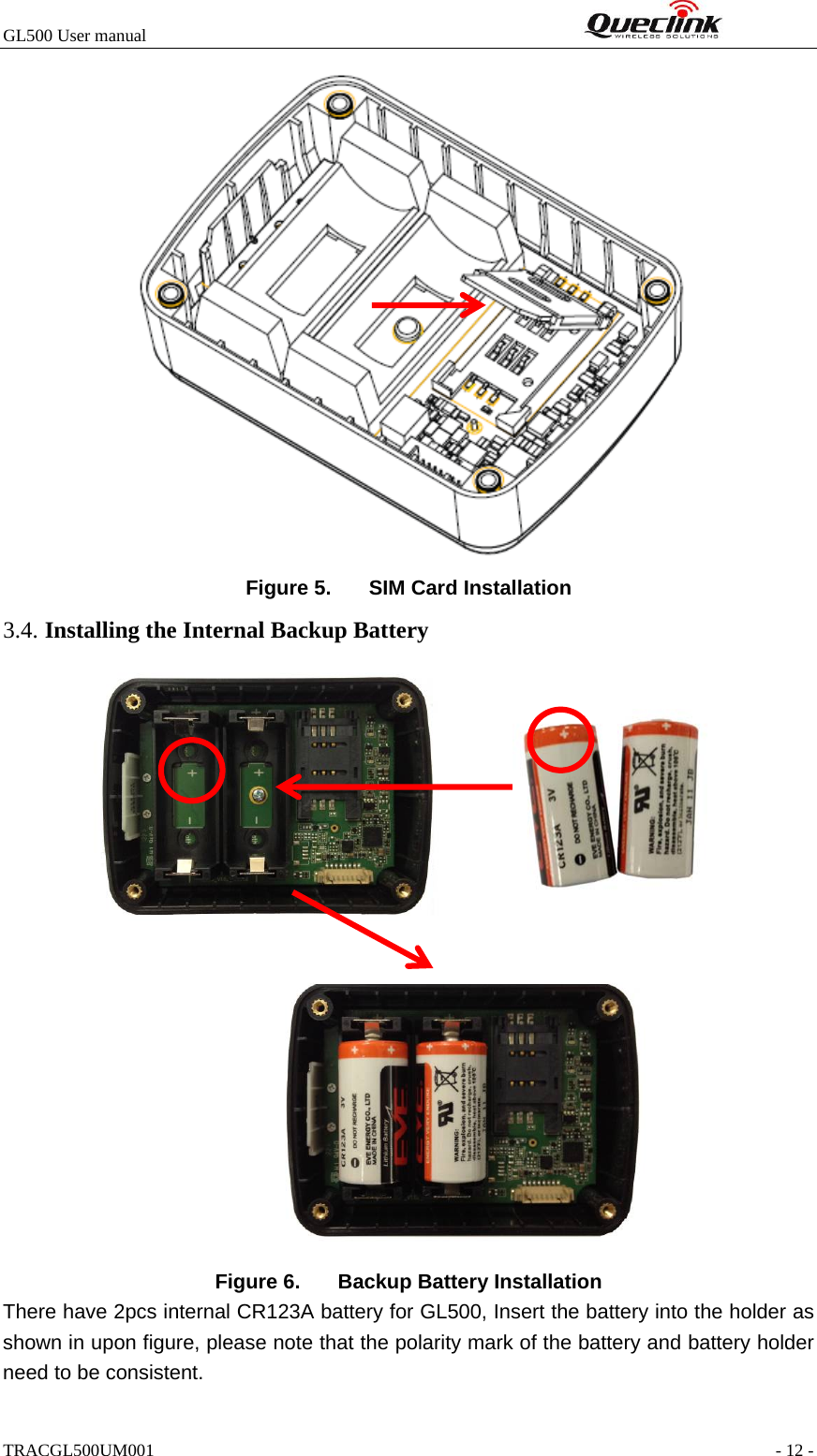 GL500 User manual                                                                 Figure 5.  SIM Card Installation 3.4. Installing the Internal Backup Battery                   Figure 6.  Backup Battery Installation There have 2pcs internal CR123A battery for GL500, Insert the battery into the holder as shown in upon figure, please note that the polarity mark of the battery and battery holder need to be consistent. TRACGL500UM001                                                               - 12 - 