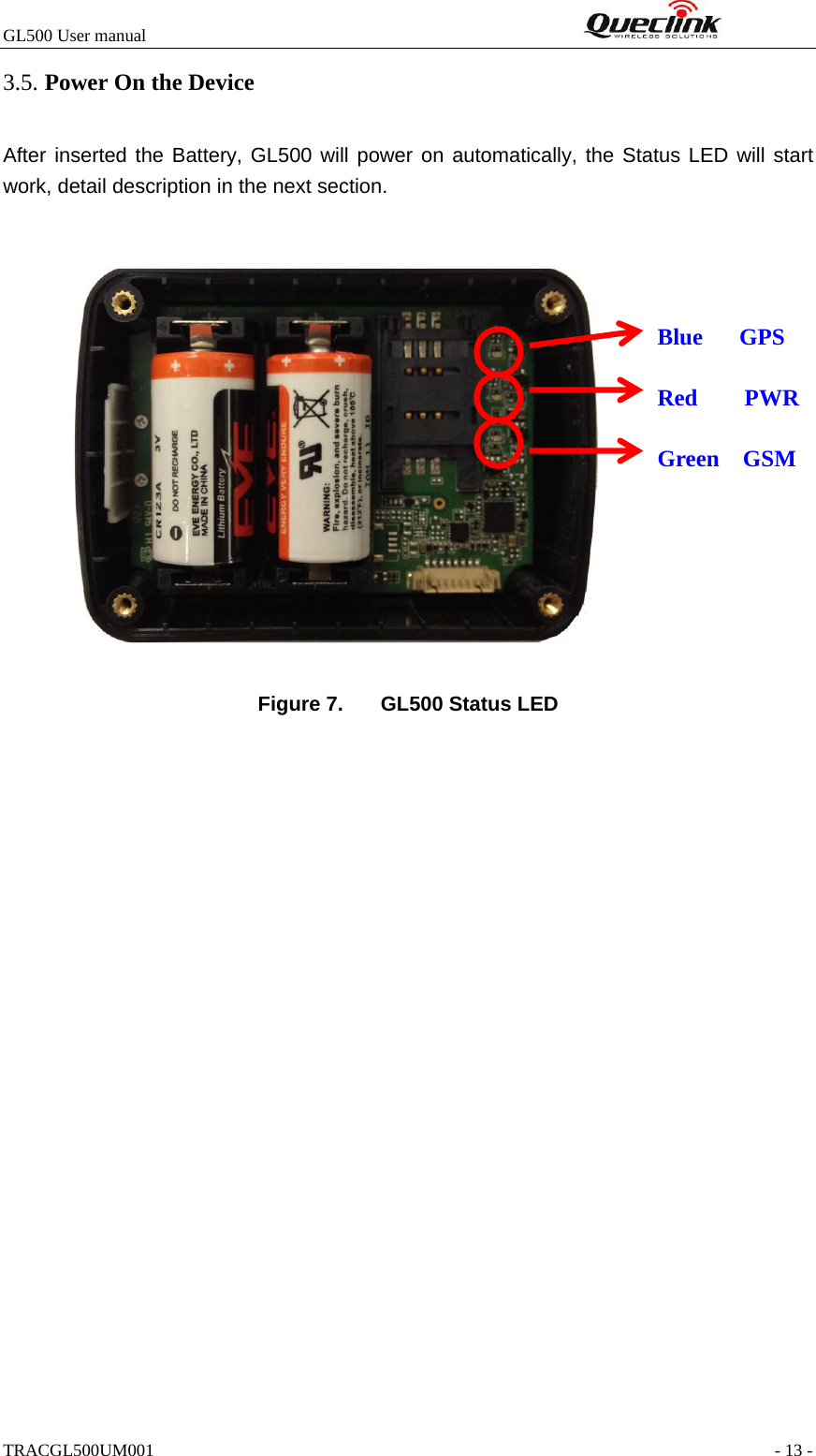 GL500 User manual                                                              3.5. Power On the Device After inserted the Battery, GL500 will power on automatically, the Status LED will start work, detail description in the next section.     Blue GPS  Red    PWR  Green  GSM             Figure 7.  GL500 Status LED TRACGL500UM001                                                               - 13 - 