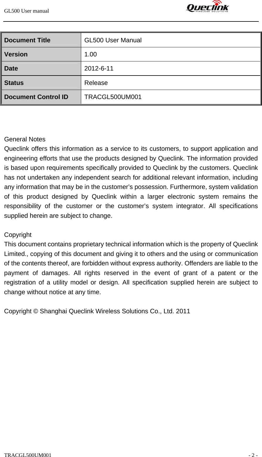 GL500 User manual                                                               TRACGL500UM001                                                               - 2 -  Document Title  GL500 User Manual Version  1.00 Date  2012-6-11 Status  Release Document Control ID  TRACGL500UM001    General Notes Queclink offers this information as a service to its customers, to support application and engineering efforts that use the products designed by Queclink. The information provided is based upon requirements specifically provided to Queclink by the customers. Queclink has not undertaken any independent search for additional relevant information, including any information that may be in the customer’s possession. Furthermore, system validation of this product designed by Queclink within a larger electronic system remains the responsibility of the customer or the customer’s system integrator. All specifications supplied herein are subject to change.  Copyright This document contains proprietary technical information which is the property of Queclink Limited., copying of this document and giving it to others and the using or communication of the contents thereof, are forbidden without express authority. Offenders are liable to the payment of damages. All rights reserved in the event of grant of a patent or the registration of a utility model or design. All specification supplied herein are subject to change without notice at any time.  Copyright © Shanghai Queclink Wireless Solutions Co., Ltd. 2011  