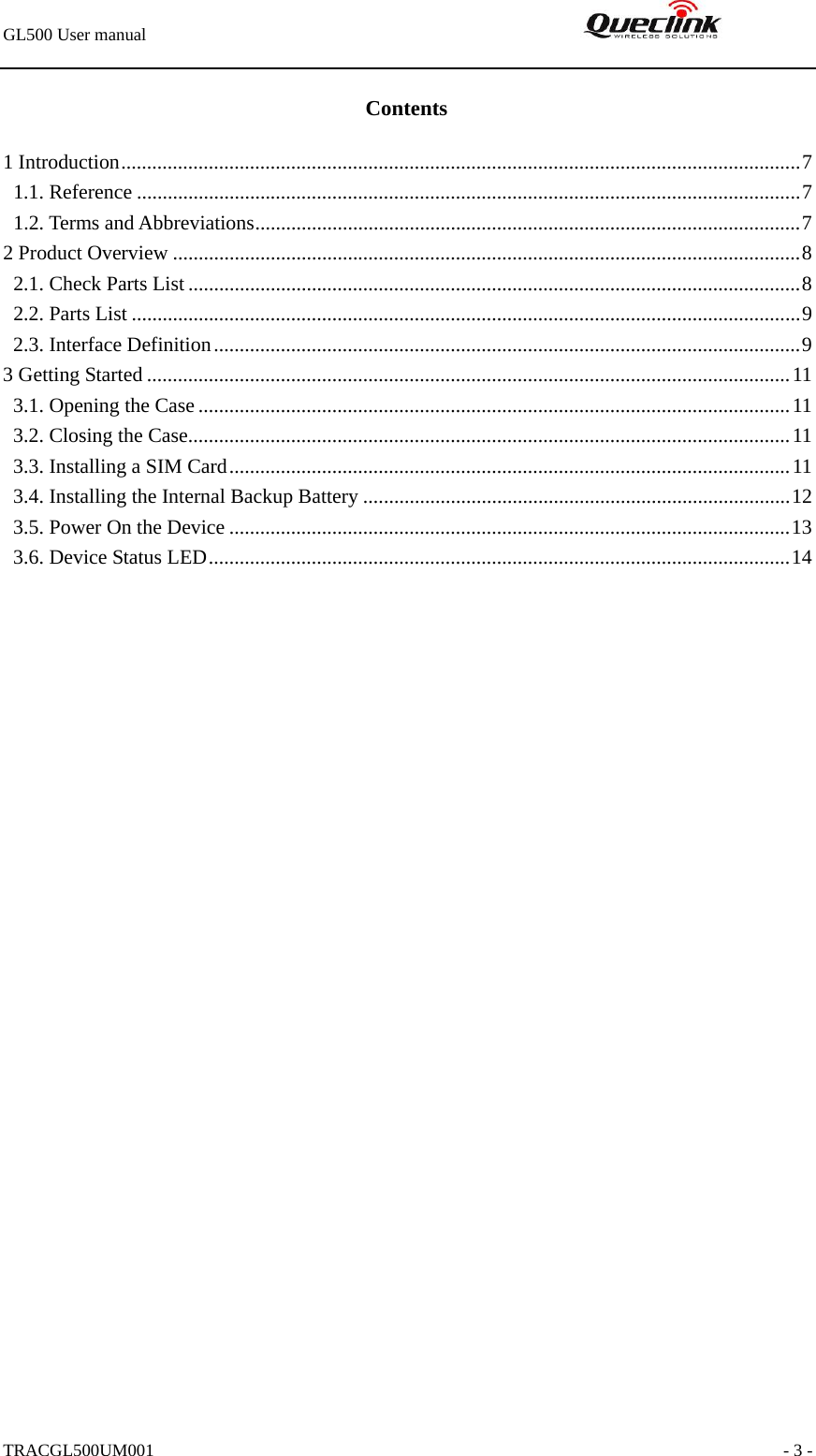 GL500 User manual                                                               TRACGL500UM001                                                               - 3 - Contents 1 Introduction....................................................................................................................................7 1.1. Reference .................................................................................................................................7 1.2. Terms and Abbreviations..........................................................................................................7 2 Product Overview ..........................................................................................................................8 2.1. Check Parts List.......................................................................................................................8 2.2. Parts List ..................................................................................................................................9 2.3. Interface Definition..................................................................................................................9 3 Getting Started .............................................................................................................................11 3.1. Opening the Case ...................................................................................................................11 3.2. Closing the Case.....................................................................................................................11 3.3. Installing a SIM Card.............................................................................................................11 3.4. Installing the Internal Backup Battery ...................................................................................12 3.5. Power On the Device .............................................................................................................13 3.6. Device Status LED.................................................................................................................14  