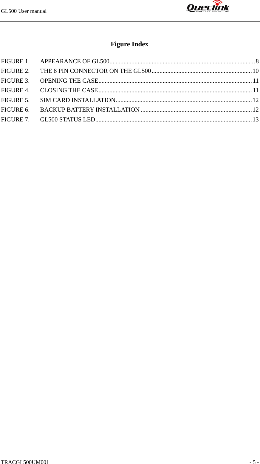 GL500 User manual                                                               TRACGL500UM001                                                               - 5 -  Figure Index FIGURE 1. APPEARANCE OF GL500.............................................................................................8 FIGURE 2. THE 8 PIN CONNECTOR ON THE GL500................................................................10 FIGURE 3. OPENING THE CASE..................................................................................................11 FIGURE 4. CLOSING THE CASE..................................................................................................11 FIGURE 5. SIM CARD INSTALLATION.......................................................................................12 FIGURE 6. BACKUP BATTERY INSTALLATION .......................................................................12 FIGURE 7. GL500 STATUS LED....................................................................................................13  
