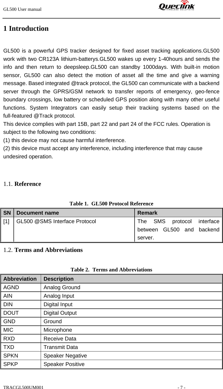 GL500 User manual                                                               1 IntroductionGL500 is a powerful GPS tracker designed for fixed asset tracking applications.GL500 work with two CR123A lithium-batterys.GL500 wakes up every 1-40hours and sends the info and then return to deepsleep.GL500 can standby 1000days. With built-in motion sensor, GL500 can also detect the motion of asset all the time and give a warning message. Based integrated @track protocol, the GL500 can communicate with a backend server through the GPRS/GSM network to transfer reports of emergency, geo-fence boundary crossings, low battery or scheduled GPS position along with many other useful functions. System Integrators can easily setup their tracking systems based on the full-featured @Track protocol. This device complies with part 15B, part 22 and part 24 of the FCC rules. Operation is subject to the following two conditions:   (1) this device may not cause harmful interference.   (2) this device must accept any interference, including interference that may cause undesired operation.  1.1. Reference Table 1. GL500 Protocol Reference SN  Document name  Remark [1]  GL500 @SMS Interface Protocol  The SMS protocol interface between GL500 and backend server. 1.2. Terms and Abbreviations Table 2. Terms and Abbreviations Abbreviation   Description AGND Analog Ground AIN Analog Input DIN Digital Input DOUT Digital Output GND Ground MIC Microphone RXD Receive Data TXD Transmit Data SPKN Speaker Negative SPKP Speaker Positive TRACGL500UM001                                                         - 7 - 