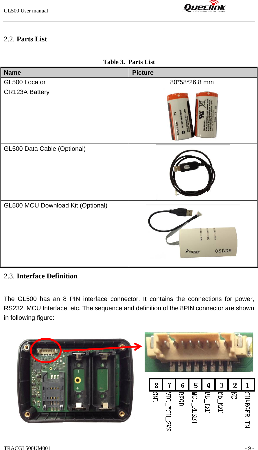 GL500 User manual                                                                2.2. Parts List Table 3. Parts List Name   Picture GL500 Locator              80*58*26.8 mm CR123A Battery  GL500 Data Cable (Optional)  GL500 MCU Download Kit (Optional)  2.3. Interface Definition The GL500 has an 8 PIN interface connector. It contains the connections for power, RS232, MCU Interface, etc. The sequence and definition of the 8PIN connector are shown in following figure:   TRACGL500UM001                                                               - 9 -           