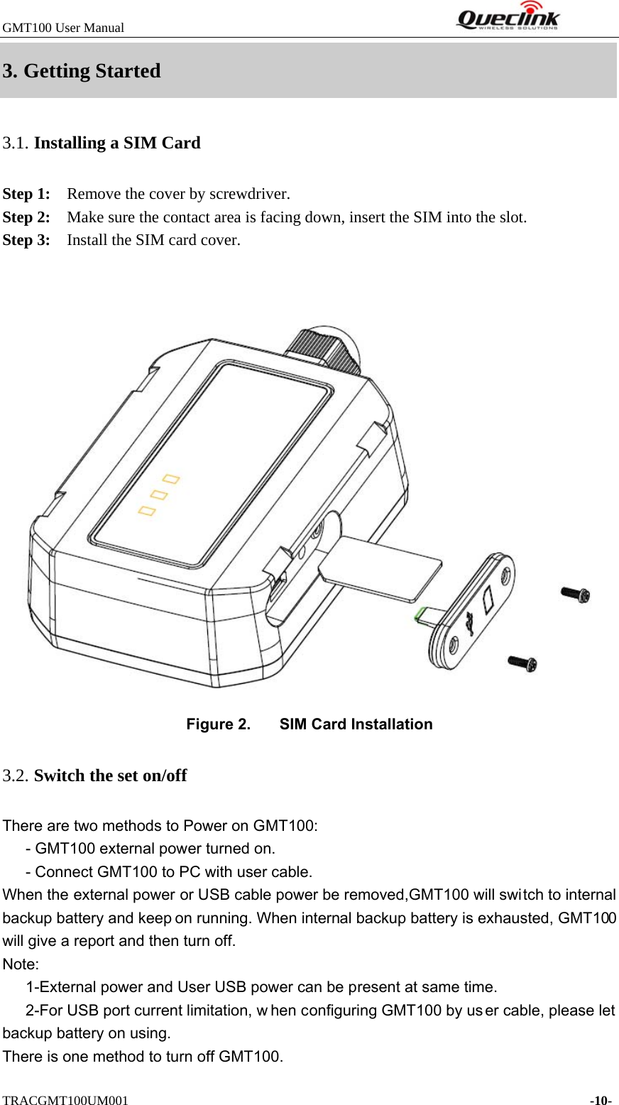 GMT100 User Manual         TRACGMT100UM001    -10- 3. Getting Started3.1. Installing a SIM Card Step 1:    Remove the cover by screwdriver.   Step 2:    Make sure the contact area is facing down, insert the SIM into the slot. Step 3:    Install the SIM card cover. Figure 2.  SIM Card Installation 3.2. Switch the set on/off There are two methods to Power on GMT100: - GMT100 external power turned on.       - Connect GMT100 to PC with user cable. When the external power or USB cable power be removed,GMT100 will switch to internal backup battery and keep on running. When internal backup battery is exhausted, GMT100 will give a report and then turn off.   Note: 1-External power and User USB power can be present at same time.   2-For USB port current limitation, w hen configuring GMT100 by user cable, please let backup battery on using.       There is one method to turn off GMT100. 