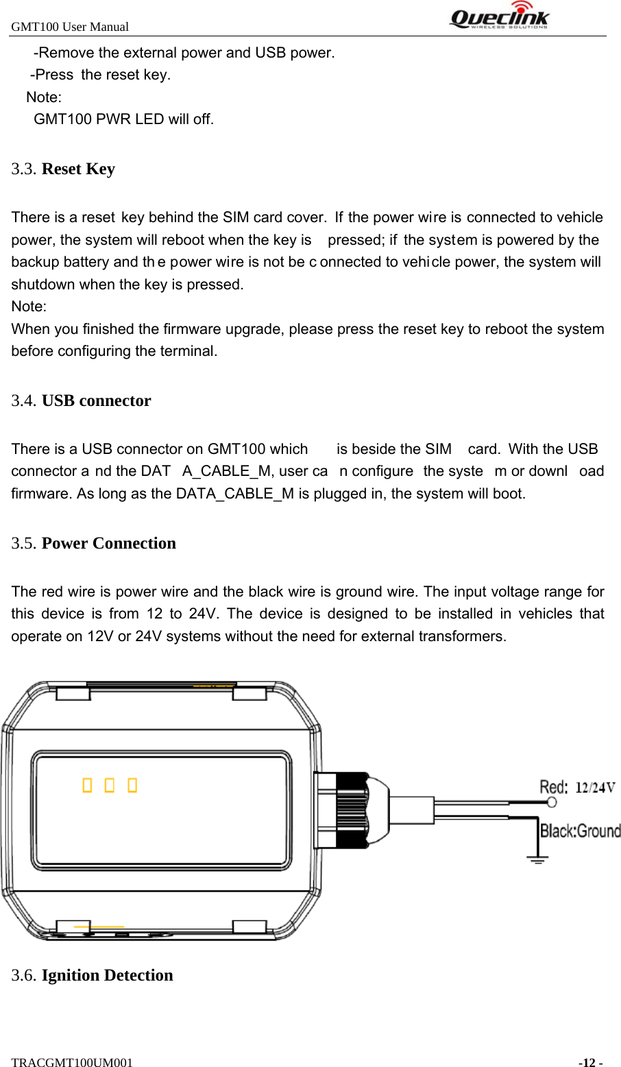 GMT100 User Manual         TRACGMT100UM001    -12 - -Remove the external power and USB power.     -Press the reset key. Note: GMT100 PWR LED will off. 3.3. Reset Key There is a reset key behind the SIM card cover.  If the power wire is connected to vehicle power, the system will reboot when the key is  pressed; if the system is powered by the backup battery and th e power wire is not be c onnected to vehi cle power, the system will shutdown when the key is pressed. Note: When you finished the firmware upgrade, please press the reset key to reboot the system before configuring the terminal. 3.4. USB connector There is a USB connector on GMT100 which  is beside the SIM  card. With the USB connector a nd the DAT A_CABLE_M, user ca n configure  the syste m or downl oad firmware. As long as the DATA_CABLE_M is plugged in, the system will boot.   3.5. Power Connection The red wire is power wire and the black wire is ground wire. The input voltage range for this device is from 12 to 24V. The device is designed to be installed in vehicles that operate on 12V or 24V systems without the need for external transformers. Figure 3.  Typical Power Connection 3.6. Ignition Detection 