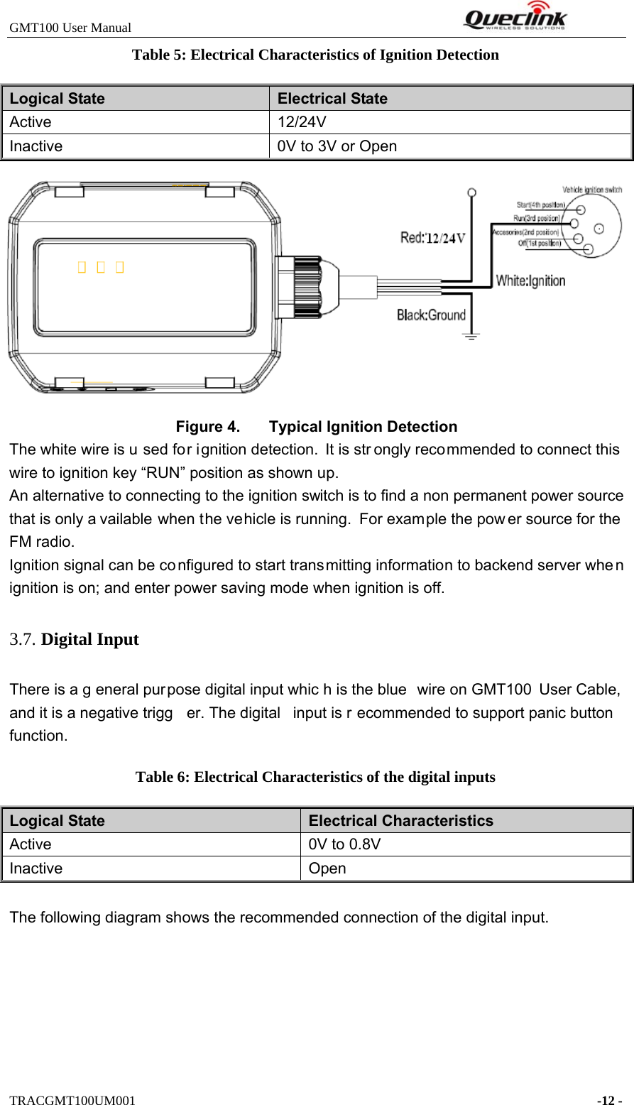 GMT100 User Manual         TRACGMT100UM001    -12 - Table 5: Electrical Characteristics of Ignition Detection Logical State  Electrical State Active  12/24V Inactive  0V to 3V or Open Figure 4.  Typical Ignition Detection The white wire is u sed for ignition detection. It is str ongly recommended to connect this wire to ignition key “RUN” position as shown up. An alternative to connecting to the ignition switch is to find a non permanent power source that is only a vailable when the vehicle is running.  For example the pow er source for the  FM radio. Ignition signal can be co nfigured to start transmitting information to backend server whe n ignition is on; and enter power saving mode when ignition is off. 3.7. Digital Input There is a g eneral purpose digital input whic h is the blue  wire on GMT100  User Cable,  and it is a negative trigg er. The digital  input is r ecommended to support panic button function. Table 6: Electrical Characteristics of the digital inputs Logical State  Electrical Characteristics Active  0V to 0.8V Inactive OpenThe following diagram shows the recommended connection of the digital input. 