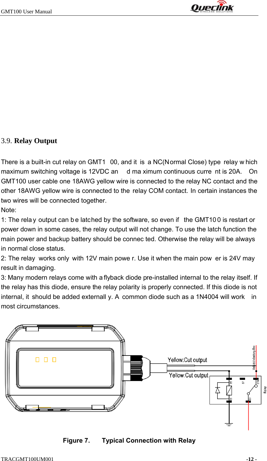 GMT100 User Manual                                                              TRACGMT100UM001                                                                     -12 -  3.. Relay Output There is a built-in cut relay on GMT1 00, and it  is a NC(Normal Close) type  relay w hich maximum switching voltage is 12VDC an d ma ximum continuous curre nt is 20A.  On GMT100 user cable one 18AWG yellow wire is connected to the relay NC contact and the other 18AWG yellow wire is connected to the  relay COM contact. In certain instances the two wires will be connected together. Note: 1: The rela y output can b e latched by the software, so even if  the GMT10 0 is restart or  power down in some cases, the relay output will not change. To use the latch function the main power and backup battery should be connec ted. Otherwise the relay will be always in normal close status. 2: The relay  works only with 12V main powe r. Use it when the main pow er is 24V may result in damaging. 3: Many modern relays come with a flyback diode pre-installed internal to the relay itself. If the relay has this diode, ensure the relay polarity is properly connected. If this diode is not internal, it should be added externall y. A common diode such as a 1N4004 will work  in most circumstances.  Figure 7.  Typical Connection with Relay 