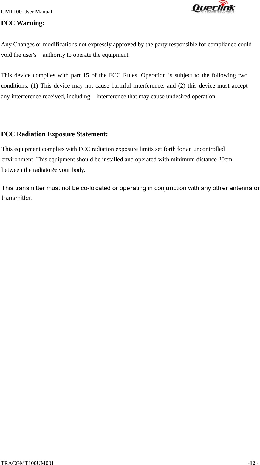 GMT100 User Manual         TRACGMT100UM001    -12 - FCC Warning: Any Changes or modifications not expressly approved by the party responsible for compliance could void the user&apos;s    authority to operate the equipment.     This device complies with part 15 of the FCC Rules. Operation is subject to the following two conditions: (1) This device may not cause harmful interference, and (2) this device must accept any interference received, including    interference that may cause undesired operation.       FCC Radiation Exposure Statement: This equipment complies with FCC radiation exposure limits set forth for an uncontrolled environment .This equipment should be installed and operated with minimum distance 20cm between the radiator&amp; your body.     This transmitter must not be co-lo cated or operating in conjunction with any oth er antenna or transmitter. 