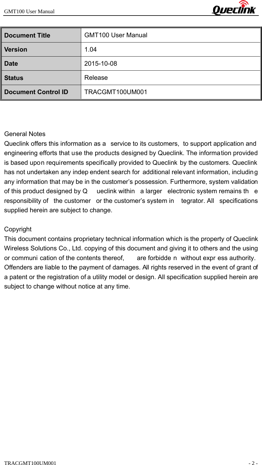 GMT100 User Manual                                                             TRACGMT100UM001                                                               - 2 - Document Title  GMT100 User Manual Version  1.04 Date  2015-10-08 Status  Release Document Control ID  TRACGMT100UM001    General Notes Queclink offers this information as a  service to its customers,  to support application and engineering efforts that use the products designed by Queclink. The informa tion provided is based upon requirements specifically provided to Queclink by the customers. Queclink has not undertaken any indep endent search for additional relevant information, including any information that may be in the customer’s possession. Furthermore, system validation of this product designed by Q ueclink within  a larger  electronic system remains th e responsibility of  the customer  or the customer’s system in tegrator. All  specifications supplied herein are subject to change.  Copyright This document contains proprietary technical information which is the property of Queclink Wireless Solutions Co., Ltd. copying of this document and giving it to others and the using or communi cation of the contents thereof,  are forbidde n without expr ess authority. Offenders are liable to the payment of damages. All rights reserved in the event of grant of a patent or the registration of a utility model or design. All specification supplied herein are subject to change without notice at any time.     