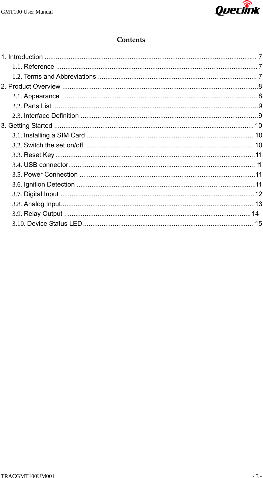 GMT100 User Manual                                                             TRACGMT100UM001                                                               - 3 - Contents1. Introduction ................................................................................................................... 7 1.1. Reference ............................................................................................................. 7 1.2. Terms and Abbreviations ...................................................................................... 7 2. Product Overview  .......................................................................................................... 8 2.1. Appearance .......................................................................................................... 8 2.2. Parts List  ............................................................................................................... 9  2.3. Interface Definition  ................................................................................................ 9  3. Getting Started ............................................................................................................ 10 3.1. Installing a SIM Card .......................................................................................... 10 3.2. Switch the set on/off ........................................................................................... 10 3.3. Reset Key ............................................................................................................ 11 3.4. USB connector .....................................................................................................  11  3.5. Power Connection ............................................................................................... 11 3.6. Ignition Detection  ................................................................................................. 11  3.7. Digital Input  ......................................................................................................... 12  3.8. Analog Input........................................................................................................ 13 3.. Relay Output  ..................................................................................................... 14  3.1. Device Status LED ............................................................................................ 15  