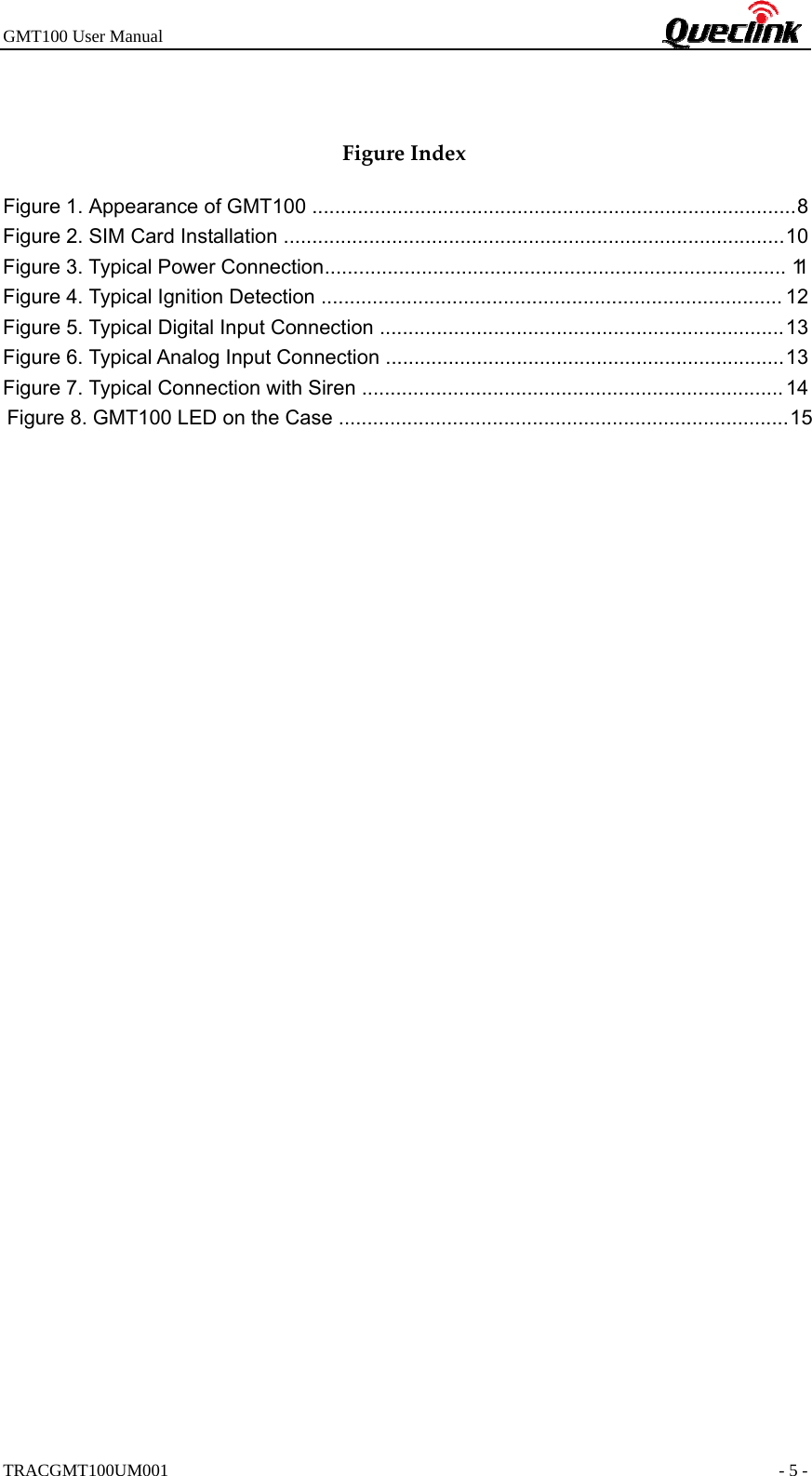 GMT100 User Manual                                                             TRACGMT100UM001                                                               - 5 -  FigureIndexFigure 1. Appearance of GMT100  ..................................................................................... 8  Figure 2. SIM Card Installation  ........................................................................................ 10  Figure 3. Typical Power Connection .................................................................................  11  Figure 4. Typical Ignition Detection ................................................................................. 12 Figure 5. Typical Digital Input Connection  ....................................................................... 13  Figure 6. Typical Analog Input Connection  ...................................................................... 13  Figure 7. Typical Connection with Siren  .......................................................................... 14   Figure 8. GMT100 LED on the Case  ............................................................................... 15   