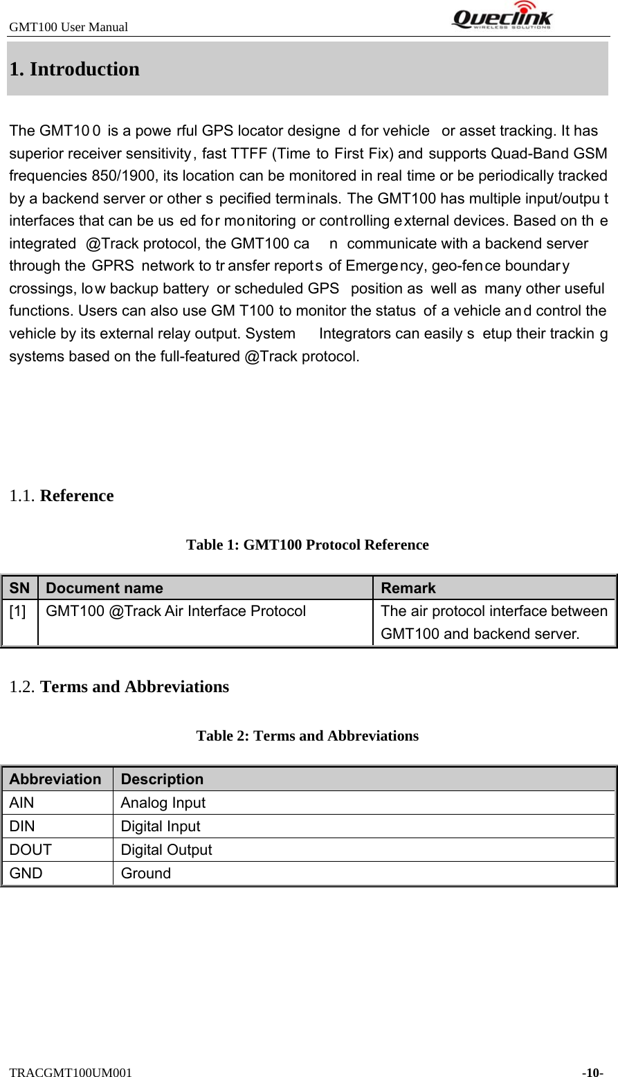 GMT100 User Manual         TRACGMT100UM001    -10- 1. IntroductionThe GMT10 0 is a powe rful GPS locator designe d for vehicle  or asset tracking. It has superior receiver sensitivity, fast TTFF (Time to First Fix) and supports Quad-Band GSM frequencies 850/1900, its location can be monitored in real time or be periodically tracked by a backend server or other s pecified terminals. The GMT100 has multiple input/outpu t interfaces that can be us ed fo r monitoring or cont rolling external devices. Based on th e integrated @Track protocol, the GMT100 ca n communicate with a backend server through the GPRS network to tr ansfer reports of Emergency, geo-fence boundary crossings, lo w backup battery  or scheduled GPS  position as  well as many other useful  functions. Users can also use GM T100 to monitor the status  of a vehicle an d control the vehicle by its external relay output. System  Integrators can easily s etup their trackin g systems based on the full-featured @Track protocol. 1.1. Reference Table 1: GMT100 Protocol Reference SN  Document name  Remark [1]  GMT100 @Track Air Interface Protocol  The air protocol interface between GMT100 and backend server. 1.2. Terms and Abbreviations Table 2: Terms and Abbreviations Abbreviation   Description AIN Analog InputDIN Digital InputDOUT Digital OutputGND Ground