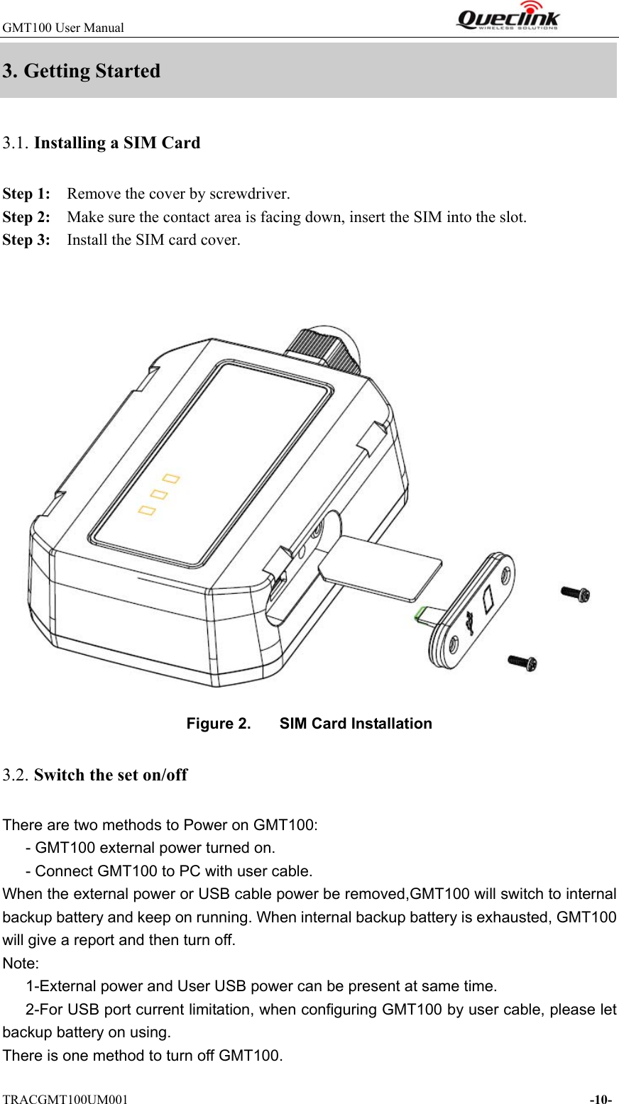 GMT100 User Manual                                                              TRACGMT100UM001                                                                     -10- 3. Getting Started   3.1. Installing a SIM Card   Step 1:    Remove the cover by screwdriver.   Step 2:    Make sure the contact area is facing down, insert the SIM into the slot. Step 3:    Install the SIM card cover.   Figure 2.  SIM Card Installation 3.2. Switch the set on/off There are two methods to Power on GMT100: - GMT100 external power turned on.       - Connect GMT100 to PC with user cable. When the external power or USB cable power be removed,GMT100 will switch to internal backup battery and keep on running. When internal backup battery is exhausted, GMT100 will give a report and then turn off.   Note:       1-External power and User USB power can be present at same time.       2-For USB port current limitation, when configuring GMT100 by user cable, please let backup battery on using.       There is one method to turn off GMT100. 