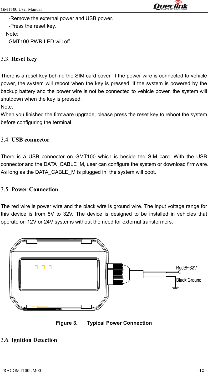 GMT100 User Manual                                                              TRACGMT100UM001                                                                     -12 -       -Remove the external power and USB power.       -Press the reset key. Note:   GMT100 PWR LED will off. 3.3. Reset Key There is a reset key behind the SIM card cover. If the power wire is connected to vehicle power, the system will reboot when the key is pressed; if the system is powered by the backup battery and the power wire is not be connected to vehicle power, the system will shutdown when the key is pressed. Note: When you finished the firmware upgrade, please press the reset key to reboot the system before configuring the terminal. 3.4. USB connector There  is  a  USB  connector  on  GMT100  which  is  beside  the  SIM  card.  With  the  USB connector and the DATA_CABLE_M, user can configure the system or download firmware. As long as the DATA_CABLE_M is plugged in, the system will boot.   3.5. Power Connection   The red wire is power wire and the black wire is ground wire. The input voltage range for this  device  is  from  8V  to  32V.  The  device  is  designed  to  be  installed  in  vehicles  that operate on 12V or 24V systems without the need for external transformers.  Figure 3.  Typical Power Connection 3.6. Ignition Detection  